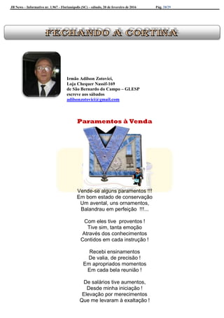 JB News – Informativo nr. 1.967 – Florianópolis (SC) – sábado, 20 de fevereiro de 2016 Pág. 28/29
Irmão Adilson Zotovici,
Loja Chequer Nassif-169
de São Bernardo do Campo – GLESP
escreve aos sábados
adilsonzotovici@gmail.com
Paramentos à Venda
Vende-se alguns paramentos !!!
Em bom estado de conservação
Um avental, uns ornamentos,
Balandrau em perfeição !!!...
Com eles tive proventos !
Tive sim, tanta emoção
Através dos conhecimentos
Contidos em cada instrução !
Recebi ensinamentos
De valia, de precisão !
Em apropriados momentos
Em cada bela reunião !
De salários tive aumentos,
Desde minha iniciação !
Elevação por merecimentos
Que me levaram à exaltação !
 