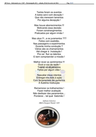 JB News – Informativo nr. 1.967 – Florianópolis (SC) – sábado, 20 de fevereiro de 2016 Pág. 29/29
Tantos foram os eventos
A todos servi com devoção !
Que não merecem lamentos
Por alguma decepção !
Mas houve aborrecimentos !!!
Motivando essa decisão
Foram constrangimentos
Praticados por algum irmão !
Mas céus !!!...e os juramentos ???
Feitos com exatidão,
Nas passagens e experimentos
Durante minha condução ?
Vários são os chamamentos
Até chegar à Instalação !
Pra ver fluir os talentos
E bem compreender a missão !
Melhor rever os sentimentos !!!
Ouvir a voz da razão !
Tolerar os atiçamentos
Feitos por algum vilão !
Reavaliar meus intentos
Entregar-me mais à ação
Com ferramentais tão portentos
À Sublime Instituição
Rememorar os trolhamentos !
Fazer melhor avaliação
Não desfazer dos paramentos...
Ponderar... tal qual Salomão !
Adilson Zotovici
ARLS Chequer Nassif-169
 