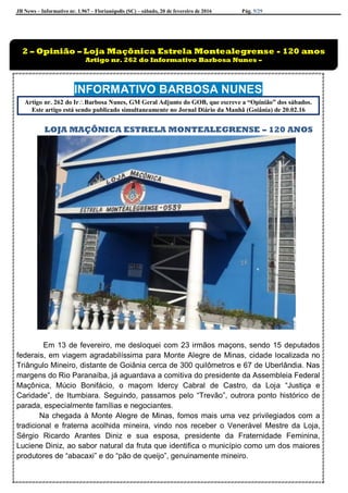 JB News – Informativo nr. 1.967 – Florianópolis (SC) – sábado, 20 de fevereiro de 2016 Pág. 5/29
INFORMATIVO BARBOSA NUNES
Artigo nr. 262 do IrBarbosa Nunes, GM Geral Adjunto do GOB, que escreve a “Opinião” dos sábados.
Este artigo está sendo publicado simultaneamente no Jornal Diário da Manhã (Goiânia) de 20.02.16
LOJA MAÇÔNICA ESTRELA MONTEALEGRENSE – 120 ANOS
Em 13 de fevereiro, me desloquei com 23 irmãos maçons, sendo 15 deputados
federais, em viagem agradabilíssima para Monte Alegre de Minas, cidade localizada no
Triângulo Mineiro, distante de Goiânia cerca de 300 quilômetros e 67 de Uberlândia. Nas
margens do Rio Paranaíba, já aguardava a comitiva do presidente da Assembleia Federal
Maçônica, Múcio Bonifácio, o maçom Idercy Cabral de Castro, da Loja “Justiça e
Caridade”, de Itumbiara. Seguindo, passamos pelo “Trevão”, outrora ponto histórico de
parada, especialmente famílias e negociantes.
Na chegada à Monte Alegre de Minas, fomos mais uma vez privilegiados com a
tradicional e fraterna acolhida mineira, vindo nos receber o Venerável Mestre da Loja,
Sérgio Ricardo Arantes Diniz e sua esposa, presidente da Fraternidade Feminina,
Luciene Diniz, ao sabor natural da fruta que identifica o município como um dos maiores
produtores de “abacaxi” e do “pão de queijo”, genuinamente mineiro.
2 – Opinião – Loja Maçônica Estrela Montealegrense - 120 anos
Artigo nr. 262 do Informativo Barbosa Nunes –
 