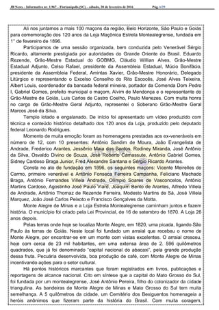 JB News – Informativo nr. 1.967 – Florianópolis (SC) – sábado, 20 de fevereiro de 2016 Pág. 6/29
Ali nos juntamos a mais 100 maçons da região, Belo Horizonte, São Paulo e Goiás
para comemoração dos 120 anos da Loja Maçônica Estrela Montealegrense, fundada em
1° de fevereiro de 1896.
Participamos de uma sessão organizada, bem conduzida pelo Venerável Sérgio
Ricardo, altamente prestigiada por autoridades do Grande Oriente do Brasil. Eduardo
Rezende, Grão-Mestre Estadual do GOBMG, Cláudio Willian Alves, Grão-Mestre
Estadual Adjunto, Celso Rafael, presidente da Assembleia Estadual, Múcio Bonifácio,
presidente da Assembleia Federal, Amintas Xavier, Grão-Mestre Honorário, Delegado
Litúrgico e representando o Excelso Conselho do Rito Escocês, José Alves Teixeira,
Albert Louis, coordenador da bancada federal mineira, portador da Comenda Dom Pedro
I, Gabriel Gomes, prefeito municipal e maçom, Alvim de Mendonça e o representante do
Grão-Mestre de Goiás, Luis Carlos de Castro Coelho, Paulo Menezes. Com muita honra
no cargo de Grão-Mestre Geral Adjunto, representei o Soberano Grão-Mestre Geral
Marcos José da Silva.
Templo lotado e engalanado. De início foi apresentado um vídeo produzido com
técnica e conteúdo histórico detalhado dos 120 anos da Loja, produzido pelo deputado
federal Leonardo Rodrigues.
Momento de muita emoção foram as homenagens prestadas aos ex-veneráveis em
número de 12, com 10 presentes: Antônio Sandim de Moura, João Evangelista de
Andrade, Frederico Arantes, Jessênio Maia dos Santos, Rodiney Miranda, José Antônio
da Silva, Osvaldo Divino de Souza, José Roberto Camassute, Antônio Gabriel Gomes,
Sidney Cardoso Braga Junior, Fred Alexandre Santana e Sérgio Ricardo Arantes.
Consta no ato de fundação em 1896, os seguintes maçons: Vicente Meirelles do
Carmo, primeiro venerável e Antônio Fonseca Ferreira Campanha, Feliciano Machado
Braga, Antônio Fernandes Villela Andrade, Olímpio Soares de Vasconcelos, Antônio
Martins Cardoso, Agostinho José Paulo Viard, Joaquim Bento de Arantes, Alfredo Villela
de Andrade, Antônio Thomaz de Rezende Ferreira, Modesto Martins de Sá, José Villela
Marquez, João José Carlos Peixoto e Francisco Gonçalves da Motta.
Monte Alegre de Minas e a Loja Estrela Montealegrense caminham juntos e fazem
história. O município foi criado pela Lei Provincial, de 16 de setembro de 1870. A Loja 26
anos depois.
Pelas terras onde hoje se localiza Monte Alegre, em 1820, uma picada, ligando São
Paulo às terras de Goiás. Neste local foi fundado um arraial que recebeu o nome de
Monte Alegre, por encontrar-se em um monte com vistas excelentes. O arraial cresceu,
hoje com cerca de 23 mil habitantes, em uma extensa área de 2. 596 quilômetros
quadrados, que já foi denominado “capital nacional do abacaxi”, pela grande produção
dessa fruta. Pecuária desenvolvida, boa produção de café, com Monte Alegre de Minas
incentivando ações para o setor cultural.
Há pontos históricos marcantes que foram registrados em livros, publicações e
reportagens de alcance nacional. Cito em síntese que a capital do Mato Grosso do Sul,
foi fundada por um montealegrense, José Antônio Pereira, filho do colonizador da cidade
triangulina. As bandeiras de Monte Alegre de Minas e Mato Grosso do Sul tem muita
semelhança. A 5 quilômetros da cidade, um Cemitério dos Bexiguentos homenageia a
heróis anônimos que fizeram parte da história do Brasil. Com muita coragem,
 