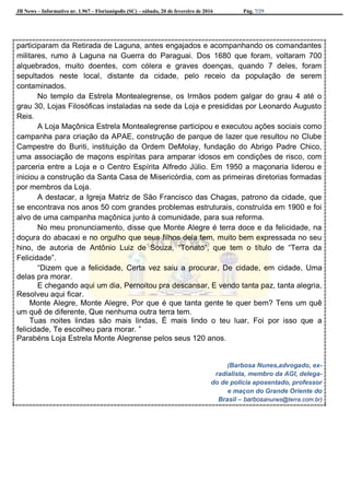 JB News – Informativo nr. 1.967 – Florianópolis (SC) – sábado, 20 de fevereiro de 2016 Pág. 7/29
participaram da Retirada de Laguna, antes engajados e acompanhando os comandantes
militares, rumo à Laguna na Guerra do Paraguai. Dos 1680 que foram, voltaram 700
alquebrados, muito doentes, com cólera e graves doenças, quando 7 deles, foram
sepultados neste local, distante da cidade, pelo receio da população de serem
contaminados.
No templo da Estrela Montealegrense, os Irmãos podem galgar do grau 4 até o
grau 30, Lojas Filosóficas instaladas na sede da Loja e presididas por Leonardo Augusto
Reis.
A Loja Maçônica Estrela Montealegrense participou e executou ações sociais como
campanha para criação da APAE, construção de parque de lazer que resultou no Clube
Campestre do Buriti, instituição da Ordem DeMolay, fundação do Abrigo Padre Chico,
uma associação de maçons espíritas para amparar idosos em condições de risco, com
parceria entre a Loja e o Centro Espírita Alfredo Júlio. Em 1950 a maçonaria liderou e
iniciou a construção da Santa Casa de Misericórdia, com as primeiras diretorias formadas
por membros da Loja.
A destacar, a Igreja Matriz de São Francisco das Chagas, patrono da cidade, que
se encontrava nos anos 50 com grandes problemas estruturais, construída em 1900 e foi
alvo de uma campanha maçônica junto à comunidade, para sua reforma.
No meu pronunciamento, disse que Monte Alegre é terra doce e da felicidade, na
doçura do abacaxi e no orgulho que seus filhos dela tem, muito bem expressada no seu
hino, de autoria de Antônio Luiz de Souza, “Tonato”, que tem o título de “Terra da
Felicidade”.
“Dizem que a felicidade, Certa vez saiu a procurar, De cidade, em cidade, Uma
delas pra morar.
E chegando aqui um dia, Pernoitou pra descansar, E vendo tanta paz, tanta alegria,
Resolveu aqui ficar.
Monte Alegre, Monte Alegre, Por que é que tanta gente te quer bem? Tens um quê
um quê de diferente, Que nenhuma outra terra tem.
Tuas noites lindas são mais lindas, É mais lindo o teu luar, Foi por isso que a
felicidade, Te escolheu para morar. ”
Parabéns Loja Estrela Monte Alegrense pelos seus 120 anos.
(Barbosa Nunes,advogado, ex-
radialista, membro da AGI, delega-
do de polícia aposentado, professor
e maçon do Grande Oriente do
Brasil – barbosanunes@terra.com.br)
 