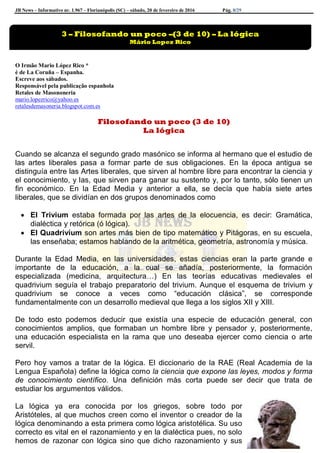 JB News – Informativo nr. 1.967 – Florianópolis (SC) – sábado, 20 de fevereiro de 2016 Pág. 8/29
O Irmão Mario López Rico *
é de La Coruña – Espanha.
Escreve aos sábados.
Responsável pela publicação espanhola
Retales de Masononeria
mario.lopezrico@yahoo.es
retalesdemasoneria.blogspot.com.es
Filosofando un poco (3 de 10)
La lógica
Cuando se alcanza el segundo grado masónico se informa al hermano que el estudio de
las artes liberales pasa a formar parte de sus obligaciones. En la época antigua se
distinguía entre las Artes liberales, que sirven al hombre libre para encontrar la ciencia y
el conocimiento, y las, que sirven para ganar su sustento y, por lo tanto, sólo tienen un
fin económico. En la Edad Media y anterior a ella, se decía que había siete artes
liberales, que se dividían en dos grupos denominados como
 El Trivium estaba formada por las artes de la elocuencia, es decir: Gramática,
dialéctica y retórica (ó lógica).
 El Quadrivium son artes más bien de tipo matemático y Pitágoras, en su escuela,
las enseñaba; estamos hablando de la aritmética, geometría, astronomía y música.
Durante la Edad Media, en las universidades, estas ciencias eran la parte grande e
importante de la educación, a la cual se añadía, posteriormente, la formación
especializada (medicina, arquitectura…) En las teorías educativas medievales el
quadrivium seguía el trabajo preparatorio del trivium. Aunque el esquema de trivium y
quadrivium se conoce a veces como “educación clásica”, se corresponde
fundamentalmente con un desarrollo medieval que llega a los siglos XII y XIII.
De todo esto podemos deducir que existía una especie de educación general, con
conocimientos amplios, que formaban un hombre libre y pensador y, posteriormente,
una educación especialista en la rama que uno deseaba ejercer como ciencia o arte
servil.
Pero hoy vamos a tratar de la lógica. El diccionario de la RAE (Real Academia de la
Lengua Española) define la lógica como la ciencia que expone las leyes, modos y forma
de conocimiento científico. Una definición más corta puede ser decir que trata de
estudiar los argumentos válidos.
La lógica ya era conocida por los griegos, sobre todo por
Aristóteles, al que muchos creen como el inventor o creador de la
lógica denominando a esta primera como lógica aristotélica. Su uso
correcto es vital en el razonamiento y en la dialéctica pues, no solo
hemos de razonar con lógica sino que dicho razonamiento y sus
3 – Filosofando un poco –(3 de 10) – La lógica
Mário Lopez Rico
 