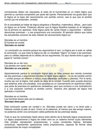JB News – Informativo nr. 1.967 – Florianópolis (SC) – sábado, 20 de fevereiro de 2016 Pág. 9/29
conclusiones deben ser expuestas al resto de la humanidad en un orden lógico que
permita su correcta compresión por parte del oyente. Personalmente me gusta decir que
la lógica es la base del razonamiento con sentido común, sea lo que sea el sentido
común (ya me entienden, verdad)
En la actualidad se habla de lógica silogística o filosófica, matemática, difusa…pero todo
es lógica en el fondo. Podemos afirmar que la lógica filosófica basada en el silogismo
fue la primera en aparecer. Esta lógica parte de varias frases o argumentos – también
denominas premisas – y nos proporciona una conclusión. El ejemplo clásico que todos
los estudiantes conocen de este método de razonamiento lógico es:
Sócrates es un hombre
El hombre es mortal
Sócrates es mortal
La conclusión es correcta porque los argumentos lo son. La lógica por si sola no valida
la conclusión. Lo que hace la lógica es dar un resultado “lógico” en base a las premisas;
pero su validez depende de la validez de los argumentos. Es aquí donde entra a jugar su
papel el “sentido común”
Sócrates es un ser vivo.
Las plantas son seres vivos
Sócrates es una planta
Aparentemente parece la conclusión lógica pero es falso porque aun siendo correctas
las dos premisas o argumentos iniciales no tiene lógica alguna – no es de sentido común
– unirlas porque se refieren a reinos vivos diferentes (animales y plantas). Por lo tanto,
mucho ojo con la lógica, mal usada se aleja de la verdad. Cuando esto sucede decimos
que estamos ante una paradoja. Una paradoja es un razonamiento en apariencia válido,
que parte de premisas en apariencia verdaderas, pero que conduce a una contradicción
o a una situación contraria al sentido común. Veamos otro ejemplo de lógica mal
aplicada o incorrecta.
Sócrates es un hombre
Los hombres tienen pelo (en la cabeza)
Sócrates tiene pelo
Esta conclusión puede ser verdad o no. Sócrates puede ser calvo y no tener pelo o
haberse cortado el pelo al cero. Como no lo sabemos, al menos que sea amigo nuestro,
no podemos emitir una conclusión valida partiendo de las premisas dadas.
Todo lo que he comentado hasta ahora entra dentro de la llamada lógica proposicional.
La lógica proposicional o lógica de orden cero es un sistema formal cuyos elementos
más simples representan proposiciones, y cuyas constantes lógicas, llamadas
conectivas, representan operaciones sobre proposiciones, capaces de formar otras
proposiciones de mayor complejidad.
 