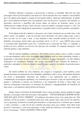 JB News – Informativo nr. 1.969 – Florianópolis (SC) – segunda-feira, 22 de fevereiro de 2016 Pág. 10/27
Podemos enfrentar a injustiça, o preconceito, a mentira, a crueldade. Mas não nos cabe
prosseguir cheios de benevolência com tudo isso. Nossa emoção deve nos conduzir a um trabalho
que é de algum modo ligado a criação de um mundo melhor, ainda que indiretamente. É sabido
que o nosso planeta terráqueo não é de perfeição, mas sim de prova e expiação, não obstante, se
quisermos conservar o equilíbrio das nossas almas em épocas de tormenta, mister se faz
lembrarmo-nos sempre do que é bom e do que é mau no mundo e conseguir separar o “joio” do
“trigo”. O único meio adequado de suportarmos os grandes males é termos grandes consolações.
Se há algum modo de combater o desespero, ele reside certamente em recordar mais e não
menos coisas; em ampliar, e não em estreitar nosso horizonte; em saber sempre mais o que é
bom, em não ver só o que é mau. A raça humana é uma estranha mistura do divino e do
diabólico, isto porque, dentre tudo o que recebemos do GADU que é DEUS, duas coisas
se tornaram mais importantes para nós: A primeira foi a concessão da Vida, e a segunda, a
prática do Livre Arbítrio no exercício da vida por nós recebida. O completo desespero é tão
absurdo quanto o cego otimismo.
Não há somente maldade e sofrimento. Há também poesia, música, amor e sonho, os quais
se elevam triunfantes sobre a dor, mostrando como o homem pode ser uma esplêndida criatura, e
inspirando a vida dentro do que é nobre, com o desprezo do que é mesquinho e vil. Há sublimes
realizações da inteligência humana; daí termos aprendido o que sabemos da natureza, e
podermos contemplar o Universo imenso e sem fim, ante o qual as vicissitudes do presente pouco
valem.
Em muitos milhões de seres humanos, há coragem e resignação, como também, existe
grande heroísmo em inumeráveis lares humildes espalhados sobre a terra. Há também altruísmo
em servir a humanidade. Pensemos nos médicos e nos enfermeiros que se expõem a
contaminação em perigosas epidemias; nos cientistas que arriscam a vida em experiências para
poupar o sofrimento a outrem; nos bombeiros e nas tripulações de botes e salva-vidas, nos
diversos salvamentos temerários; no destemor de enfrentar a impopularidade em benefício de
uma causa; e em inúmeras outras formas de bravura.
Sempre houve na história da humanidade, bons e maus períodos, porém nenhum de longa
duração, isto porque como bem preceitua o dito popular: “NÃO HÁ BEM QUE SEMPRE DURE,
NEM MAL QUE NUNCA TERMINE”. É realmente desventura nossa viver numa fase má. Não
obstante, ela há de acabar, e terminará tanto mais cedo, quanto mais cada um de nós mantiver
viva a esperança. O homem acossado pelo desanimo e a esperança deve se lembrar que o mundo
é como o fazemos, e, cada um de nós contribui um pouco para sua conduta. Esta idéia torna
possível a esperança; e com essa esperança, a vida, ainda que dolorosa, terá sempre sua razão
de ser, isto porque, “NADA ACONTECE POR ACASO”
 