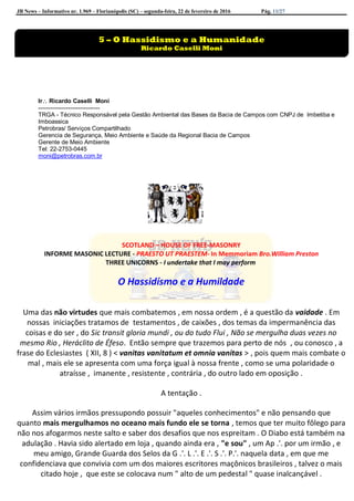 JB News – Informativo nr. 1.969 – Florianópolis (SC) – segunda-feira, 22 de fevereiro de 2016 Pág. 11/27
Ir Ricardo Caselli Moni
-------------------------------
TRGA - Técnico Responsável pela Gestão Ambiental das Bases da Bacia de Campos com CNPJ de Imbetiba e
Imboassica
Petrobras/ Serviços Compartilhado
Gerencia de Segurança, Meio Ambiente e Saúde da Regional Bacia de Campos
Gerente de Meio Ambiente
Tel: 22-2753-0445
moni@petrobras.com.br
SCOTLAND – HOUSE OF FREE-MASONRY
INFORME MASONIC LECTURE - PRAESTO UT PRAESTEM- In Memmoriam Bro.William Preston
THREE UNICORNS - I undertake that I may perform
O Hassidísmo e a Humildade
Uma das não virtudes que mais combatemos , em nossa ordem , é a questão da vaidade . Em
nossas iniciações tratamos de testamentos , de caixões , dos temas da impermanência das
coisas e do ser , do Sic transit gloria mundi , ou do tudo Flui , Não se mergulha duas vezes no
mesmo Rio , Heráclito de Éfeso. Então sempre que trazemos para perto de nós , ou conosco , a
frase do Eclesiastes ( XII, 8 ) < vanitas vanitatum et omnia vanitas > , pois quem mais combate o
mal , mais ele se apresenta com uma força igual à nossa frente , como se uma polaridade o
atraísse , imanente , resistente , contrária , do outro lado em oposição .
A tentação .
Assim vários irmãos pressupondo possuir "aqueles conhecimentos" e não pensando que
quanto mais mergulhamos no oceano mais fundo ele se torna , temos que ter muito fôlego para
não nos afogarmos neste salto e saber dos desafios que nos espreitam . O Diabo está também na
adulação . Havia sido alertado em loja , quando ainda era , "e sou" , um Ap .'. por um irmão , e
meu amigo, Grande Guarda dos Selos da G .'. L .'. E .'. S .'. P.'. naquela data , em que me
confidenciava que convivia com um dos maiores escritores maçônicos brasileiros , talvez o mais
citado hoje , que este se colocava num " alto de um pedestal " quase inalcançável .
5 – O Hassidismo e a Humanidade
Ricardo Caselli Moni
 