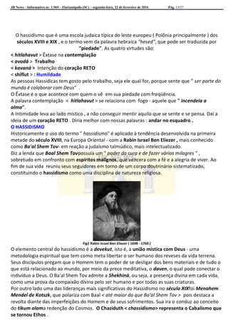 JB News – Informativo nr. 1.969 – Florianópolis (SC) – segunda-feira, 22 de fevereiro de 2016 Pág. 13/27
O hassidísmo que é uma escola judaica típica do leste europeu ( Polõnia principalmente ) dos
séculos XVIII e XIX , e o termo vem da palavra hebraica "hesed", que pode ser traduzida por
"piedade". As quatro virtudes são:
< hitlahavut > Êxtase na contemplação
< avodá > Trabalho
< kavaná > Intenção do coração RETO
< shiflut > : Humildade
As pessoas Hassídicas tem gosto pelo trabalho, seja ele qual for, porque sente que " ser parte do
mundo é colaborar com Deus" .
O Êxtase é o que acontece com quem o vê em sua piedade com freqüência.
A palavra contemplação < hitlahavut > se relaciona com fogo - aquele que " incendeia a
alma".
A Intimidade leva ao lado místico , a não conseguir mentir aquilo que se sente e se pensa. Daí a
ideia de um coração RETO . Diria melhor com nossas palavras : andar no esquadro .
O HASSIDISMO
Historicamente o uso do termo " hassidismo" é aplicado à tendência desenvolvida na primeira
metade do século XVIII, na Europa Oriental - com a Rabin Israel Ben Eliezer , mais conhecido
como Ba'al Shem Tov- em reação a judaísmo talmúdico, mais intelectualizado.
Diz a lenda que Baal Shem Tovpossuía um " poder da cura e de fazer vários milagres " ,
sobretudo em confronto com espíritos malignos, que vencera com a fé e a alegria de viver. Ao
fim de sua vida reuniu seus seguidores em torno de um corpo doutrinário sistematizado,
constituindo o hassidismo como uma disciplina de natureza religiosa.
Fig2 Rabin Israel Ben Eliezer ( 1698 - 1760 )
O elemento central do hassidismo é a devekut, isto é, a união mística com Deus - uma
metodologia espiritual que tem como meta libertar o ser humano dos reveses da vida terrena.
Seus discípulos pregam que o Homem tem o poder de se desligar dos bens materiais e de tudo o
que está relacionado ao mundo, por meio da prece meditativa, o daven, o qual pode conectar o
indivíduo a Deus. O Ba'al Shem Tov admite a Shekhiná, ou seja, a presença divina em cada vida,
como uma prova da compaixão divina pelo ser humano e por todas as suas criaturas.
Por outro lado uma das lideranças mais significativas do Hassidismo no século XIXfoi Menahem
Mendel de Kotszk, que polariza com Baal < até maior do que Ba'al Shem Tov > pois destaca a
revolta diante das imperfeições do Homem e de seus sofrimentos. Sua ira o conduz ao conceito
do tikum olama redenção do Cosmos. O Chaziduth < chassidismo> representa o Cabalismo que
se tornou Ethos .
 