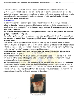 JB News – Informativo nr. 1.969 – Florianópolis (SC) – segunda-feira, 22 de fevereiro de 2016 Pág. 15/27
Ele reforçou o senso comunitário com base no conceito de uma vivência mística na vida
quotidiana. A doutrina Hassídica é um tanto complexa, pois se fundamenta numa espécie de
panteísmo segundo o qual Deus é a existência de fato, a essência de tudo que há. Em sua versão
mais radical, afirma que nada existe a não ser o Criador, e tudo o mais é ilusão. Como no
Budismo que temos o véu de Mara .
A HUMILDADE
As três virtudes anteriores convergem para a consciência de que Deus carrega o mundo na
palma da Sua mão . Temos personagens biblicos usarem imagens similares para descrever a
relação entre Deus e o mundo. " A humildade é marca suprema da alma que se conhece sem
mentir para si mesma. "
A humildade também pode ser vista como grande virtude e desafio para pessoas distantes de
qualquer sensibilidade religiosa.
"Se você é alguém que não teve sucesso na vida, dizer que é humilde é mais falta de opção do
que qualquer virtude de fato. Por isso, a humildade sempre foi cobrada de grandes guerreiros e
mulheres lindas. "
O risco do sucesso é deformar a alma. Sobre isso, vamos o que é o mundo intelectual e seu
profundo desprezo pelo "povo". Temos na Academia o local de guarda desta vida intelectual e da
cultural os Museus . Estas as novas catedrais da nova era . O sucesso, seja ele físico, financeiro,
intelectual ou "imaterial", sempre foi uma prova á humildade .
O desespero está na auto-afirmação e no auto-elogio e nossa sociedade é a do desespero
humano . Soren Kierkgaard
A humildade é um manto com o qual a alma virtuosa se cobre e esconde sua face. E isso nada
tem a ver com tristeza ou falta de percepção do sucesso. A felicidade, quando verdadeira, é
sempre uma forma de generosidade.
No hassidismo para se "proteger" de sua grandeza o virtuoso esconde seu rosto em " hitlahavut
"para que não saibam que ele está acima do homem comum. Não é outro o sentido de se dizer
para o Cristianismo , e não no Judaísmo , que Jesus era um humilde. Um zelota < zelo > . Assim
como seu irmão Thiago , o justo que tratava dos pobres e evitava os ricos e no final da vida foi
apedrejado em Jerusalém no Templo a mando do Sacerdote .
Fig 5 Judeu Hassídico
Ricardo Caselli Moni
 