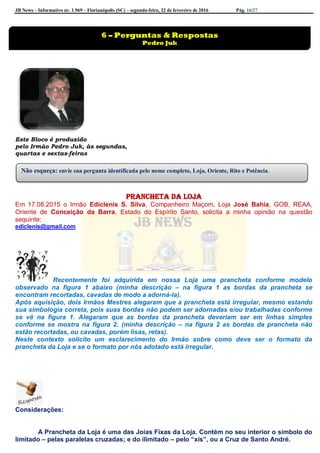 JB News – Informativo nr. 1.969 – Florianópolis (SC) – segunda-feira, 22 de fevereiro de 2016 Pág. 16/27
Este Bloco é produzido
pelo Irmão Pedro Juk, às segundas,
quartas e sextas-feiras
Prancheta da loja
Em 17.08.2015 o Irmão Ediclenis S. Silva, Companheiro Maçom, Loja José Bahia, GOB, REAA,
Oriente de Conceição da Barra, Estado do Espírito Santo, solicita a minha opinião na questão
seguinte:
ediclenis@gmail.com
Recentemente foi adquirida em nossa Loja uma prancheta conforme modelo
observado na figura 1 abaixo (minha descrição – na figura 1 as bordas da prancheta se
encontram recortadas, cavadas de modo a adorná-la).
Após aquisição, dois Irmãos Mestres alegaram que a prancheta está irregular, mesmo estando
sua simbologia correta, pois suas bordas não podem ser adornadas e/ou trabalhadas conforme
se vê na figura 1. Alegaram que as bordas da prancheta deveriam ser em linhas simples
conforme se mostra na figura 2. (minha descrição – na figura 2 as bordas da prancheta não
estão recortadas, ou cavadas, porém lisas, retas).
Neste contexto solicito um esclarecimento do Irmão sobre como deve ser o formato da
prancheta da Loja e se o formato por nós adotado está irregular.
Considerações:
A Prancheta da Loja é uma das Joias Fixas da Loja. Contém no seu interior o símbolo do
limitado – pelas paralelas cruzadas; e do ilimitado – pelo “xis”, ou a Cruz de Santo André.
6 – Perguntas & Respostas
Pedro Juk
Não esqueça: envie sua pergunta identificada pelo nome completo, Loja, Oriente, Rito e Potência.
 