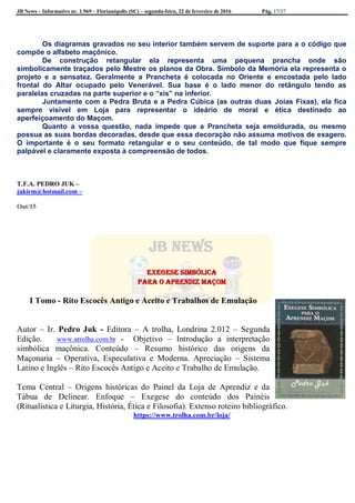 JB News – Informativo nr. 1.969 – Florianópolis (SC) – segunda-feira, 22 de fevereiro de 2016 Pág. 17/27
Os diagramas gravados no seu interior também servem de suporte para a o código que
compõe o alfabeto maçônico.
De construção retangular ela representa uma pequena prancha onde são
simbolicamente traçados pelo Mestre os planos da Obra. Símbolo da Memória ela representa o
projeto e a sensatez. Geralmente a Prancheta é colocada no Oriente e encostada pelo lado
frontal do Altar ocupado pelo Venerável. Sua base é o lado menor do retângulo tendo as
paralelas cruzadas na parte superior e o “xis” na inferior.
Juntamente com a Pedra Bruta e a Pedra Cúbica (as outras duas Joias Fixas), ela fica
sempre visível em Loja para representar o ideário de moral e ética destinado ao
aperfeiçoamento do Maçom.
Quanto a vossa questão, nada impede que a Prancheta seja emoldurada, ou mesmo
possua as suas bordas decoradas, desde que essa decoração não assuma motivos de exagero.
O importante é o seu formato retangular e o seu conteúdo, de tal modo que fique sempre
palpável e claramente exposta à compreensão de todos.
T.F.A. PEDRO JUK –
jukirm@hotmail.com –
Out/15
Exegese Simbólica
para o Aprendiz Maçom
I Tomo - Rito Escocês Antigo e Aceito e Trabalhos de Emulação
Autor – Ir. Pedro Juk - Editora – A trolha, Londrina 2.012 – Segunda
Edição. www.atrolha.com.br - Objetivo – Introdução a interpretação
simbólica maçônica. Conteúdo – Resumo histórico das origens da
Maçonaria – Operativa, Especulativa e Moderna. Apreciação – Sistema
Latino e Inglês – Rito Escocês Antigo e Aceito e Trabalho de Emulação.
Tema Central – Origens históricas do Painel da Loja de Aprendiz e da
Tábua de Delinear. Enfoque – Exegese do conteúdo dos Painéis
(Ritualística e Liturgia, História, Ética e Filosofia). Extenso roteiro bibliográfico.
https://www.trolha.com.br/loja/
 