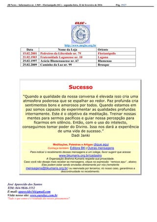 JB News – Informativo nr. 1.969 – Florianópolis (SC) – segunda-feira, 22 de fevereiro de 2016 Pág. 19/27
GLSC -
http://www.mrglsc.org.br
Sucesso
“Quando a qualidade da nossa conversa é elevada isso cria uma
atmosfera poderosa que se espalhar ao redor. Paz profunda cria
sentimentos bons e amorosos por todos. Quando estamos em
paz somos capazes de experimentar as qualidades profundas
internamente. Este é o objetivo da meditação. Treinar nossas
mentes para sermos pacíficos e guiar nossa percepção para
ficarmos em silêncio. Então, com o uso do intelecto,
conseguimos tomar poder do Divino. Isso nos dará a experiência
de uma vida de sucesso.”
Dadi Janki
Meditações, Palestras e Artigos clique aqui
Conheça também: Editora BK | Outras mensagens
Para indicar o recebimento dessas mensagens a um colega, favor sugerir que acesse
www.bkumaris.org.br/cadastro
A Organização Brahma Kumaris respeita sua privacidade.
Caso você não deseje mais receber as mensagens, clique na expressão “remova aqui”, abaixo.
Elas podem estar sendo enviadas diretamente por nós (remetente
mensagens@bkumaris.org.br) ou reenviada por terceiros; no nosso caso, garantimos a
descontinuidade no recebimento.
José Aparecido dos Santos
TIM: 044-9846-3552
E-mail: aparecido14@gmail.com
Visite nosso site: www.ourolux.com.br
"Tudo o que somos é o resultado dos nossos pensamentos".
Data Nome da Loja Oriente
15.02.2001 Pedreiros da Liberdade nr. 79 Florianópolis
21.02.1903 Fraternidade Lagunense nr. 10 Laguna
25.02.1997 Acácia Blumenauense nr. 67 Blumenau
25.02.2009 Caminho da Luz nr. 99 Brusque
 