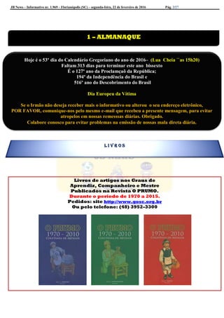 JB News – Informativo nr. 1.969 – Florianópolis (SC) – segunda-feira, 22 de fevereiro de 2016 Pág. 2/27
Livros de artigos nos Graus de
Aprendiz, Companheiro e Mestre
Publicados na Revista O PRUMO.
Durante o período de 1970 a 2015.
Pedidos: site http://www.gosc.org.br
Ou pelo telefone: (48) 3952-3300


1 – ALMANAQUE
Hoje é o 53º dia do Calendário Gregoriano do ano de 2016– (Lua Cheia ``as 15h20)
Faltam 313 dias para terminar este ano bissexto
É o 127º ano da Proclamçaõ da República;
194º da Independência do Brasil e
516º ano do Descobrimento do Brasil
Dia Europeu da Vítima
Se o Irmão não deseja receber mais o informativo ou alterou o seu endereço eletrônico,
POR FAVOR, comunique-nos pelo mesmo e-mail que recebeu a presente mensagem, para evitar
atropelos em nossas remesssas diárias. Obrigado.
Colabore conosco para evitar problemas na emissão de nossas mala direta diária.
L I V R O S
 