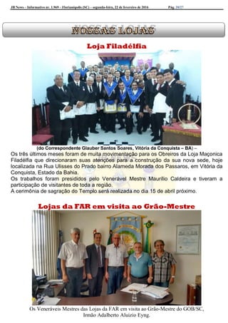 JB News – Informativo nr. 1.969 – Florianópolis (SC) – segunda-feira, 22 de fevereiro de 2016 Pág. 20/27
Loja Filadélfia
(do Correspondente Glauber Santos Soares, Vitória da Conquista – BA) –
Os três últimos meses foram de muita movimentação para os Obreiros da Loja Maçonica
Filadélfia que direcionaram suas atenções para a construção da sua nova sede, hoje
localizada na Rua Ulisses do Prado bairro Alameda Morada dos Passaros, em Vitória da
Conquista, Estado da Bahia.
Os trabalhos foram presididos pelo Venerável Mestre Maurílio Caldeira e tiveram a
participação de visitantes de toda a região.
A cerimônia de sagração do Templo será realizada no dia 15 de abril próximo.
Lojas da FAR em visita ao Grão-Mestre
Os Veneráveis Mestres das Lojas da FAR em visita ao Grão-Mestre do GOB/SC,
Irmão Adalberto Aluizio Eyng.
 