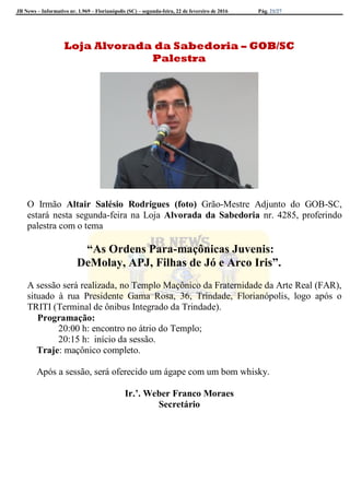 JB News – Informativo nr. 1.969 – Florianópolis (SC) – segunda-feira, 22 de fevereiro de 2016 Pág. 21/27
Loja Alvorada da Sabedoria – GOB/SC
Palestra
O Irmão Altair Salésio Rodrigues (foto) Grão-Mestre Adjunto do GOB-SC,
estará nesta segunda-feira na Loja Alvorada da Sabedoria nr. 4285, proferindo
palestra com o tema
“As Ordens Para-maçônicas Juvenis:
DeMolay, APJ, Filhas de Jó e Arco Iris”.
A sessão será realizada, no Templo Maçônico da Fraternidade da Arte Real (FAR),
situado à rua Presidente Gama Rosa, 36, Trindade, Florianópolis, logo após o
TRITI (Terminal de ônibus Integrado da Trindade).
Programação:
20:00 h: encontro no átrio do Templo;
20:15 h: início da sessão.
Traje: maçônico completo.
Após a sessão, será oferecido um ágape com um bom whisky.
Ir.’. Weber Franco Moraes
Secretário
 