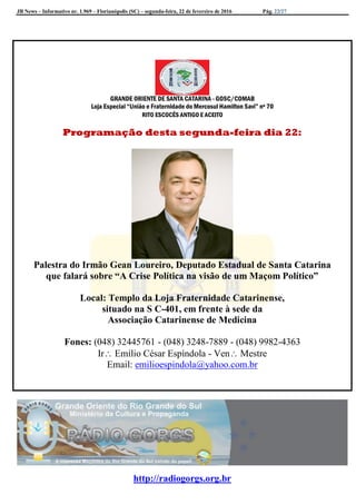 JB News – Informativo nr. 1.969 – Florianópolis (SC) – segunda-feira, 22 de fevereiro de 2016 Pág. 22/27
GRANDE ORIENTE DE SANTA CATARINA - GOSC/COMAB
Loja Especial “União e Fraternidade do Mercosul Hamilton Savi” nº 70
RITO ESCOCÊS ANTIGO E ACEITO
Programação desta segunda-feira dia 22:
Palestra do Irmão Gean Loureiro, Deputado Estadual de Santa Catarina
que falará sobre “A Crise Política na visão de um Maçom Político”
Local: Templo da Loja Fraternidade Catarinense,
situado na S C-401, em frente à sede da
Associação Catarinense de Medicina
Fones: (048) 32445761 - (048) 3248-7889 - (048) 9982-4363
Ir Emílio César Espíndola - Ven Mestre
Email: emilioespindola@yahoo.com.br
http://radiogorgs.org.br
 