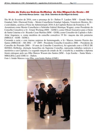 JB News – Informativo nr. 1.969 – Florianópolis (SC) – segunda-feira, 22 de fevereiro de 2016 Pág. 23/27
Noite de Gala na Ordem DeMolay de São Miguel do Oeste – SC
(do Irmão Marcos Santos - Loja 29 de Setembro de São Miguel do Oeste)
Dia 06 de fevereiro de 2016, com a presença do Ir∴ Dalton P. Lueders MM – Grande Mestre
Estadual, Sob∴ Eberward Eicke – Mestre Conselheiro Estadual Adjunto, Veneráveis Mestres, IIr∴
e convidados, ocorreu a Posse da Administração 2016-A do Capítulo Raízes da Fronteira n. 93.
Assumiram como Mestre Conselheiro o Sobrinho Gabriel Henrique Wagner; como Presidente do
Conselho Consultivo o Ir∴ Ernani Werlang (MM – GOSC); como Oficial Executivo para o Oeste
de Santa Catarina o Ir∴ Ricardo Cesar Martins (MM – GOB); como Consultor do Capítulo o Sob∴
Artur Angonese, e, como membros do conselho consultivo 19 IIr∴ maçons das três potencias
(MRGLS – GOB – GOSC).
Coroando a noite e com imensa surpresa do homenageado, o Ir∴ Marcos Antonio Pereira dos
Santos (MRGLSC - MI 2002 – 33˚ 2009 - Presidente Conselho Consultivo 2006 – Presidente do
Conselho do Priorado 2008 – 18 anos de Conselho Consultivo), foi agraciado com a CRUZ DE
HONRA DeMolay, distinção honorífica do Supremo Conselho, representa trabalhos notáveis e
meritórios a um Capítulo; é o segundo maçom do estado de SC a recebê-la; a medalha e diploma
foram entregues pelo seu filho Marcos Wasum dos Santos (MM – Loja Eureka – Santa Maria –
MRGLRS) e pelo GME Ir∴ Dalton.
Foto 1: Irmão Marcos e seu filho, com Irmão Dalton (GME)
 