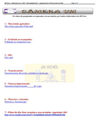JB News – Informativo nr. 1.969 – Florianópolis (SC) – segunda-feira, 22 de fevereiro de 2016 Pág. 26/27
Os vídeos são pesquisados ou repassados, em sua maioria, por irmãos colaboradores do JB News.
1 – Meu irmão agricultor:
Meu irmao agricultor-Fado.mp4
2 – O bêbado no trampolim:
O Bêbado no trompolim.wmv
3 – Ole!
Ole!.mp4
4 – Neuschwastein:
Neuschwastein, Bavorsko, pohádkový zámek.pps
5 – Ntureza imprsionante:
Naturaleza.Impresionante._._._._d6-1.pps
6 – Morretes e Antonina
Morretes e Antonina.pps
7 – Filme do dia: Dois corações e uma só batida - legendado 1991
http://www.youtube.com/watch?v=ZXqDhRpfLoQ#aid=P8PDm6SB-DQ
 