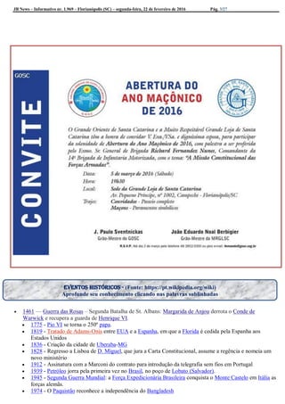 JB News – Informativo nr. 1.969 – Florianópolis (SC) – segunda-feira, 22 de fevereiro de 2016 Pág. 3/27
 1461 — Guerra das Rosas – Segunda Batalha de St. Albans: Margarida de Anjou derrota o Conde de
Warwick e recupera a guarda de Henrique VI.
 1775 - Pio VI se torna o 250º papa.
 1819 - Tratado de Adams-Onìs entre EUA e a Espanha, em que a Florida é cedida pela Espanha aos
Estados Unidos
 1836 - Criação da cidade de Uberaba-MG
 1828 - Regresso a Lisboa de D. Miguel, que jura a Carta Constitucional, assume a regência e nomeia um
novo ministério
 1912 - Assinatura com a Marconi do contrato para introdução da telegrafia sem fios em Portugal
 1939 - Petróleo jorra pela primeira vez no Brasil, no poço de Lobato (Salvador).
 1945 - Segunda Guerra Mundial: a Força Expedicionária Brasileira conquista o Monte Castelo em Itália as
forças alemãs.
 1974 - O Paquistão reconhece a independência do Bangladesh
Eventos históricos - (Fonte: https://pt.wikipedia.org/wiki)
Aprofunde seu conhecimento clicando nas palavras sublinhadas
 