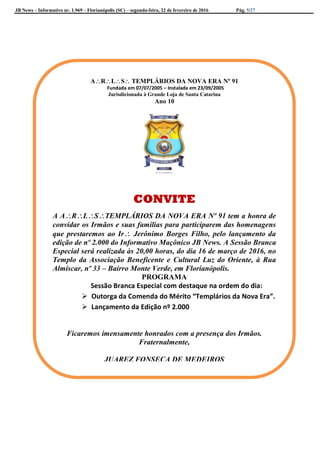 JB News – Informativo nr. 1.969 – Florianópolis (SC) – segunda-feira, 22 de fevereiro de 2016 Pág. 5/27
ARLS TEMPLÁRIOS DA NOVA ERA Nº 91
Fundada em 07/07/2005 – Instalada em 23/09/2005
Jurisdicionada à Grande Loja de Santa Catarina
ANO 10
ARLS TEMPLÁRIOS DA NOVA ERA Nº 91
Fundada em 07/07/2005 – Instalada em 23/09/2005
Jurisdicionada à Grande Loja de Santa Catarina
Ano 10
CONVITE
A ARLSTEMPLÁRIOS DA NOVA ERA Nº 91 tem a honra de
convidar os Irmãos e suas famílias para participarem das homenagens
que prestaremos ao Ir Jerônimo Borges Filho, pelo lançamento da
edição de nº 2.000 do Informativo Maçônico JB News. A Sessão Branca
Especial será realizada às 20,00 horas, do dia 16 de março de 2016, no
Templo da Associação Beneficente e Cultural Luz do Oriente, à Rua
Almíscar, nº 33 – Bairro Monte Verde, em Florianópolis.
PROGRAMA
Sessão Branca Especial com destaque na ordem do dia:
 Outorga da Comenda do Mérito “Templários da Nova Era”.
 Lançamento da Edição nº 2.000
Ficaremos imensamente honrados com a presença dos Irmãos.
Fraternalmente,
JUAREZ FONSECA DE MEDEIROS
Venerável Mestre
 