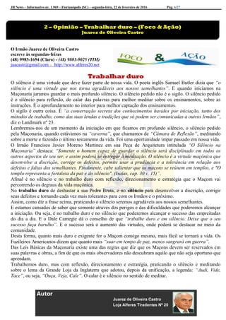 JB News – Informativo nr. 1.969 – Florianópolis (SC) – segunda-feira, 22 de fevereiro de 2016 Pág. 6/27
O Irmão Juarez de Oliveira Castro
escreve às segundas-feiras
(48) 9983-1654 (Claro) - (48) 9801-9025 (TIM)
juacastr@gmail.com – http://www.alferes20.net
Trabalhar duro
O silêncio é uma virtude que deve fazer parte de nossa vida. O poeta inglês Samuel Butler dizia que “o
silêncio é uma virtude que nos torna agradáveis aos nossos semelhantes”. E quando iniciamos na
Maçonaria juramos guardar o mais profundo silêncio. O silêncio pedido não é o sigilo. O silêncio pedido
é o silêncio para reflexão, do calar das palavras para melhor meditar sobre os ensinamentos, sobre as
instruções. É o aprofundamento no interior para melhor captação dos ensinamentos.
O sigilo é outra coisa. É “a conservação secreta dos conhecimentos havidos por iniciação, tanto dos
métodos de trabalho, como das suas lendas e tradições que só podem ser comunicadas a outros Irmãos”,
diz o Landmark nº 23.
Lembremos-nos de um momento da iniciação em que ficamos em profundo silêncio, o silêncio pedido
pela Maçonaria, quando estávamos na “caverna”, que chamamos de “Câmara de Reflexão”, meditando
sobre a morte e fazendo o último testamento da vida. Foi uma oportunidade ímpar passado em nossa vida.
O Irmão Francisco Javier Moreno Martinez em sua Peça de Arquitetura intitulada “O Silêncio na
Maçonaria” destaca: “Somente o homem capaz de guardar o silêncio será disciplinado em todos os
outros aspectos de seu ser, e assim poderá se entregar à meditação. O silêncio é a virtude maçônica que
desenvolve a discrição, corrige os defeitos, permite usar a prudência e a tolerância em relação aos
defeitos e faltas dos semelhantes. Finalmente, cabe salientar que os maçons se reúnem em templos, e "O
templo representa a fortaleza da paz e do silêncio". (Isaías, cap. 30 v. 15)”.
Afinal é no silêncio e no trabalho duro com reflexão, direcionamento e estratégia que o Maçom vai
percorrendo os degraus da vida maçônica.
No trabalho duro de desbastar a sua Pedra Bruta, e no silêncio para desenvolver a discrição, corrigir
seus defeitos e tornando cada vez mais tolerantes para com os Irmãos e o próximo.
Assim, como diz a frase acima, praticando o silêncio seremos agradáveis aos nossos semelhantes.
E estamos cansados de saber que somente através dos perigos e das dificuldades que poderemos alcançar
a iniciação. Ou seja, é no trabalho duro e no silêncio que poderemos alcançar o sucesso das empreitadas
do dia a dia. E o Dale Carnegie dá o conselho de que “trabalhe duro e em silêncio. Deixe que o seu
sucesso faça barulho”. E o sucesso será o aumento das virtudes, onde poderá se destacar no meio da
comunidade.
Desta forma, quanto mais duro e exigente for o Maçom consigo mesmo, mais fácil se tornará a vida. Os
Fuzileiros Americanos dizem que quanto mais “suar em tempo de paz, menos sangrará em guerra”.
Das Leis Básicas da Maçonaria existe uma das regras que diz que os Maçons devem ser reservados em
suas palavras e obras, a fim de que os mais observadores não descubram aquilo que não seja oportuno que
aprendam.
Trabalhemos duro, mas com reflexão, direcionamento e estratégia, praticando o silêncio e meditando
sobre o lema da Grande Loja da Inglaterra que adotou, depois da unificação, a legenda: “Audi, Vide,
Tace”, ou seja, “Ouça, Veja, Cale”. O calar é o silêncio no sentido de meditar.
2 – Opinião – Trabalhar duro – (Foco & Ação)
Juarez de Oliveira Castro
 