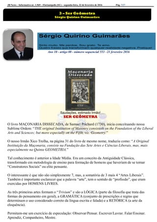 JB News – Informativo nr. 1.969 – Florianópolis (SC) – segunda-feira, 22 de fevereiro de 2016 Pág. 7/27
Ano 10 - artigo 08 - número sequencial 553 –21 fevereiro 2016
Saudações, estimado Irmão!
SER GEÔMETRA
O livro MAÇONARIA DISSECADA, de Samuel Prichard (1730), inicia conceituando nossa
Sublime Ordem: “THE original Institution of Masonry consisteth on the Foundation of the Liberal
Arts and Sciences; but more especially on the Fifth, viz. Geometry.”
O nosso Irmão Xico Trolha, na página 31 do livro de mesmo nome, traduziu como: “A Original
Instituição da Maçonaria, consiste na Fundação das Sete Artes e Ciências Liberais, mas, mais
especialmente na Quinta GEOMETRIA.”
Tal conhecimento é anterior a Idade Média. Era um conceito da Antiguidade Clássica,
transformado em metodologia de ensino para formação de homens que haveriam de se tornar
“Construtores Sociais” ou elite pensante.
O interessante é que não são simplesmente 7, mas, a somatória de 3 mais 4 “Artes Liberais”.
Também é importante esclarecer que a palavra “arte”, tem o sentido de “profissão”, que eram
exercidas por HOMENS LIVRES.
As três primeiras artes formam o “Trivium” e são a LÓGICA (parte da filosofia que trata das
formas do pensamento em geral), a GRAMÁTICA (conjunto de prescrições e regras que
determinam o uso considerado correto da língua escrita e falada) e a RETÓRICA (a arte da
eloquência).
Permitam-me um exercício de especulação: Observar/Pensar. Escrever/Lavrar. Falar/Ensinar.
Aprendiz, Companheiro, Mestre.
3 – Ser Geômetra
Sérgio Quirino Guimarães
 