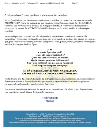 JB News – Informativo nr. 1.969 – Florianópolis (SC) – segunda-feira, 22 de fevereiro de 2016 Pág. 8/27
A própria palavra Trivium significa o cruzamento de três caminhos.
Já, no Quadrivium, que é o cruzamento de quatro caminhos ou ramos, encontramos as artes da
ARITMÉTRICA (parte da matemática que estuda as operações numéricas), da GEOMETRIA,
(que trata das propriedades e medidas no espaço) da MÚSICA (combinação harmoniosa e
expressiva de sons) e da ASTRONOMIA (ciência que trata do universo sideral e dos corpos
celestes)
No sentido profano, veremos que não há propósito maçônico em estudarmos um ramo da
matemática (geometria), consagrada ao estudo das propriedades e medidas das figuras no espaço e
que, para seu desenvolvimento, devemos usar pontos, retas, planos, curvas, projetar e reconhecer a
localização e ocupação desta figura.
MAS,
e se esta figura for você?
Quais são suas propriedades?
Quais são suas referências de medida?
Quais são seus pontos de balizamento?
Sua vida é retilínea? Sua projeção é favorável?
Você ocupa ou completa um espaço?
SE HÁ CENTELHA DO CRIADOR NA CRIATURA,
EM NÓS HÁ UM POUCO DO GRANDE GEÔMETRA.
Neste décimo ano de compartilhamento de instruções maçônicas, mantemos a intenção primaz de
fomentar os Irmãos a desenvolverem o tema tratado e apresentarem Prancha de Arquitetura,
enriquecendo o Quarto-de-Hora-de-Estudo das Lojas.
Precisamos incentivar os Obreiros da Arte Real ao salutar hábito da leitura como ferramenta de
enlevo cultural, moral, ético e de formação maçônica.
Fraternalmente
Quirino
Sérgio Quirino - ARLS Presidente Roosevelt 025 - GLMMG
Contato: 0 xx 31 8853-2969 / quirino@roosevelt.org.br
Facebook: (exclusivamente assuntos maçônicos) Sergio Quirino Guimaraes Guimaraes
Os artigos publicados refletem a opinião do autor exclusivamente como um Irmão Maçom.
Os conteúdos expostos não reproduzem necessariamente a ideia ou posição de nenhum grupo, cargo ou entidade maçônica.
 