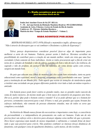 JB News – Informativo nr. 1.969 – Florianópolis (SC) – segunda-feira, 22 de fevereiro de 2016 Pág. 9/27
Irmão José Anselmo Cícero de Sá (33º. REAA)
VM da Loja Estrela da Distinção Maçônica Brasil nr. 953 (GOB/GOERJ)
Academia de Artes, Ciências e Letras do Estado do Rio de Janeiro
Cadeira nr. 29 - Patrono: Quintino Bocaiuva –
Matéria da obra “Tempo de Estudo Maçônico” - Volume 2.
NADA ACONTECE POR ACASO
BERTRAND RUSSELL (1872-1970) filósofo e matemático inglês, afirmava que:
“Não é através do desespero que se vai combater o Desânimo e a falta de Esperança”.
Talvez pareça despretensioso considerar possível fazer-se algo de importante para
melhorar a sorte do ser humano. Todavia, pensar assim é iludir-se. Devemos acreditar na
possibilidade de contribuir para a criação de um mundo melhor, tendo em vista que uma boa
sociedade é fruto somente de bons indivíduos. Assim se todos procurarem agir a fim de criar em
torno de si, atitudes de bondade e não de cólera, a prática do bem e não do mal e da violência, do
sagrado e não do profano, da justiça e não da injustiça, da soma destas ações com certeza,
surgirá um mundo bom.
Os pais que educam seus filhos de maneira que eles sejam bem orientados, tanto na parte
educacional como espiritual, moral e material, certamente estão contribuindo com suas “quotas”
para a instituição de um Mundo feliz. Todo aquele que resiste às tentações de intolerância ajuda
a instituir uma sociedade em que grupos diferentes poderão viver lado a lado em mútuo respeito e
amizade.
Um homem pouco pode fazer contra os grandes males, mas os grandes males nascem da
soma de males menores, do mesmo modo que o bem nasce do somatório de pequenos atos bons.
Dir-se-á, porém: Que pode o homem contra o mundo? E aí se pode afirmar que se o homem for
perverso, certamente concorrerá para o mal. O bem e o mal, por grandes que sejam, brotam dos
esforços individuais, não somente de pessoas altamente situadas, mas de todos os seres que
compõem a sociedade.
Na história do Mundo nunca foram tão necessárias e importantes como hoje, a consciência
da personalidade e a independência do pensamento em cada ser humano. Cada um de nós
precisa fazer um esforço sério e decisivo para alcançar alguma coisa melhor do que o presente.
Deve haver esperança num mundo de menos iniquidade e sofrimento, e vontade firme de fazer
tudo o que seja possível para criá-lo. Não podemos combater as imensas forças dinâmicas do
fanatismo, sem qualquer coisa de igualmente dinâmica, e pelo menos, de tão resoluto.
4 – Nada acontece por acaso
José Anselmo Cíero de Sá
 