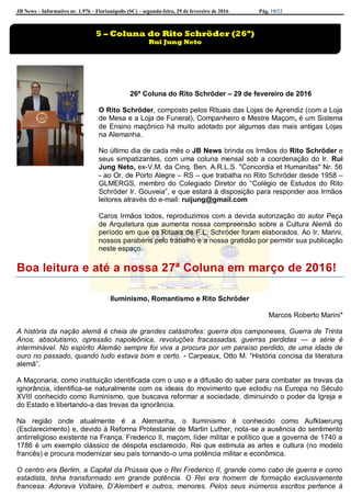 JB News – Informativo nr. 1.976 – Florianópolis (SC) – segunda-feira, 29 de fevereiro de 2016 Pág. 10/22
26ª Coluna do Rito Schröder – 29 de fevereiro de 2016
O Rito Schröder, composto pelos Rituais das Lojas de Aprendiz (com a Loja
de Mesa e a Loja de Funeral), Companheiro e Mestre Maçom, é um Sistema
de Ensino maçônico há muito adotado por algumas das mais antigas Lojas
na Alemanha.
No último dia de cada mês o JB News brinda os Irmãos do Rito Schröder e
seus simpatizantes, com uma coluna mensal sob a coordenação do Ir. Rui
Jung Neto, ex-V.M. da Cinq. Ben. A.R.L.S. "Concordia et Humanitas" Nr. 56
- ao Or. de Porto Alegre – RS – que trabalha no Rito Schröder desde 1958 –
GLMERGS, membro do Colegiado Diretor do “Colégio de Estudos do Rito
Schröder Ir. Gouveia”, e que estará à disposição para responder aos Irmãos
leitores através do e-mail: ruijung@gmail.com
Caros Irmãos todos, reproduzimos com a devida autorização do autor Peça
de Arquitetura que aumenta nossa compreensão sobre a Cultura Alemã do
período em que os Rituais de F.L. Schröder foram elaborados. Ao Ir. Marini,
nossos parabéns pelo trabalho e a nossa gratidão por permitir sua publicação
neste espaço.
Boa leitura e até a nossa 27ª Coluna em março de 2016!
Iluminismo, Romantismo e Rito Schröder
Marcos Roberto Marini*
A história da nação alemã é cheia de grandes catástrofes: guerra dos camponeses, Guerra de Trinta
Anos, absolutismo, opressão napoleônica, revoluções fracassadas, guerras perdidas — a série é
interminável. No espírito Alemão sempre foi viva a procura por um paraíso perdido, de uma idade de
ouro no passado, quando tudo estava bom e certo. - Carpeaux, Otto M. “História concisa da literatura
alemã”.
A Maçonaria, como instituição identificada com o uso e a difusão do saber para combater as trevas da
ignorância, identifica-se naturalmente com os ideais do movimento que eclodiu na Europa no Século
XVIII conhecido como Iluminismo, que buscava reformar a sociedade, diminuindo o poder da Igreja e
do Estado e libertando-a das trevas da ignorância.
Na região onde atualmente é a Alemanha, o Iluminismo é conhecido como Aufklaerung
(Esclarecimento) e, devido à Reforma Protestante de Martin Luther, nota-se a ausência do sentimento
antirreligioso existente na França. Frederico II, maçom, líder militar e político que a governa de 1740 a
1786 é um exemplo clássico de déspota esclarecido, Rei que estimula as artes e cultura (no modelo
francês) e procura modernizar seu país tornando-o uma potência militar e econômica.
O centro era Berlim, a Capital da Prússia que o Rei Frederico II, grande como cabo de guerra e como
estadista, tinha transformado em grande potência. O Rei era homem de formação exclusivamente
francesa. Adorava Voltaire, D’Alembert e outros, menores. Pelos seus inúmeros escritos pertence à
5 – Coluna do Rito Schröder (26ª)
Rui Jung Neto
 