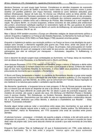 JB News – Informativo nr. 1.976 – Florianópolis (SC) – segunda-feira, 29 de fevereiro de 2016 Pág. 11/22
literatura francesa, na qual ocupa lugar honroso. Considerava os alemães incapazes de expressão
literária. Gostava um pouco de Gellert e escreveu contra todos os outros (inclusive contra o jovem
Goethe) um panfleto polêmico (em língua francesa), tratando-os como bárbaros seduzidos pelo
bárbaro Shakespeare. Apesar de tudo isso, foi imensa sua influência sobre as letras alemãs. Suas
vitórias sobre os exércitos franceses acenderam em toda parte um vivo patriotismo, já não prussiano,
mas Alemão, embora então ninguém pensasse na unificação dos inúmeros pequenos principados,
ducados, bispados e cidades livres sob a liderança da Prússia. Mas fortaleceu-se o auto respeito da
nação. Na própria Berlim, os círculos burgueses, embora excluídos da vida pública pela aristocracia
dos junkers, encontraram satisfação espiritual no racionalismo rígido do Rei, que gostava de zombar
das religiões estabelecidas. Formou-se em Berlim um centro da Aufklaerung, do racionalismo filosófico
e literário. - Carpeaux, Otto M. op. cit.
Mas o Século XVIII também encontra a Europa em diferentes estágios de desenvolvimento político e
cultural. Enquanto a Inglaterra e a França já são Estados Nacionais, na Alemanha há muito por fazer, a
Guerra dos Trinta Anos (1618-1648) e a Peste Negra (1708) causaram enormes perdas.
Enquanto a Inglaterra já realizou sua revolução política e na França se trava a luta ideológica da qual a
realeza sairá vencida, a Alemanha esgotada pela guerra dos Trinta Anos, ainda não passa de um
conglomerado de Estados que só tem em comum a língua. Os príncipes, mais preocupados em manter
os seus privilégios do quem em assegurar o bem-estar de seus povos, são solidários das aristocracias
estrangeiras que eles se esforçam por macaquear. - Autrusseau, Jaqueline, “A Aufklaerung, o
Romantismo”.
Com o decorrer do século surgem duas contestações ao Iluminismo: na França, berço do movimento,
com as ideias do suíço Rousseau, e na Alemanha com o Sturm und Drang.
Jean-Jacques Rousseau (1712-1778) nascido em Genebra, prega o retorno à Natureza e alerta sobre
os perigos da civilização (o homem nasce livre e em toda a parte é posto à ferros). Embora ele mesmo
seja um dos mais importantes filósofos do Iluminismo, é crítico sobre seus propósitos e influencia os
precursores do movimento que o sucederá, o Romantismo.
O Sturm und Drang (tempestade e ímpeto), é a semente do Romantismo Alemão e surge como reação
aos costumes francófonos e busca a afirmação de uma Kultur nacional e autêntica. É uma resposta da
crescente burguesia, que fala Alemão, às cortes, que se comunicam em Francês. Busca inspiração na
era medieval e na natureza para exaltar o verdadeiro espírito alemão.
Na Alemanha, igualmente, a burguesia torna-se mais prospera. O Rei da Prússia percebe este fato e
diz a si mesmo que ele levara ao despertar da arte e da ciência, a uma “feliz revolução”. A burguesia,
porém, fala uma língua diferente da usada pelo Rei. Os ideais e gosto da juventude burguesa, seus
modelos de conduta, são quase o oposto dos seus. Em Dichtung und Wahrheit (Poesia e Verdade),
Livro 9 escreve Goethe: “Em Estrasburgo, na fronteira francesa, libertamo-nos imediatamente do
espírito dos franceses. Descobrimos que seu estilo de vida era regulamentado e aristocrático demais,
fria a sua poesia, destrutiva sua crítica literária, e abstrusa e insatisfatória sua filosofia”. - Elias,
Norbert, ”O processo civilizador”.
Durante algum tempo pode-se notar a convivência entre esses dois movimentos no que pode ser
considerada uma disputa natural entre a razão e o sentimento. Goethe publica “Os Sofrimentos do
jovem Werther”, marco do Romantismo, em 1775 causando uma onda de suicídios entre jovens
alemães.
A natureza humana – prossegue – é limitada: ela suporta a alegria, a tristeza, a dor até certo ponto; se
ultrapassar irá sucumbir. (...) Nesse caso acho tão absurdo dizer que um homem é covarde por haver
dado cabo da própria vida, como seria absurdo chamar de covarde o que está morrendo de uma febre
maligna.
Enquanto Kant publica “Das ist Aufklaerung” (O que é Esclarecimento) em 1784, onde defende e
explica o Iluminismo: “Se for feita então a pergunta: “vivemos agora uma época esclarecida
 