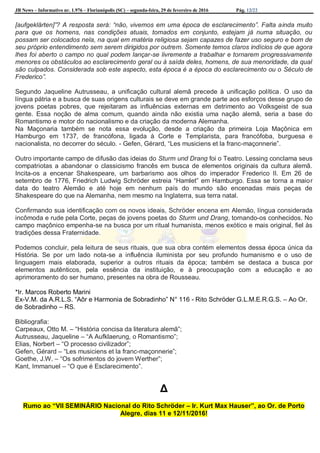JB News – Informativo nr. 1.976 – Florianópolis (SC) – segunda-feira, 29 de fevereiro de 2016 Pág. 12/22
[aufgeklärten]”? A resposta será: “não, vivemos em uma época de esclarecimento”. Falta ainda muito
para que os homens, nas condições atuais, tomados em conjunto, estejam já numa situação, ou
possam ser colocados nela, na qual em matéria religiosa sejam capazes de fazer uso seguro e bom de
seu próprio entendimento sem serem dirigidos por outrem. Somente temos claros indícios de que agora
lhes foi aberto o campo no qual podem lançar-se livremente a trabalhar e tornarem progressivamente
menores os obstáculos ao esclarecimento geral ou à saída deles, homens, de sua menoridade, da qual
são culpados. Considerada sob este aspecto, esta época é a época do esclarecimento ou o Século de
Frederico”.
Segundo Jaqueline Autrusseau, a unificação cultural alemã precede à unificação política. O uso da
língua pátria e a busca de suas origens culturais se deve em grande parte aos esforços desse grupo de
jovens poetas pobres, que rejeitaram as influências externas em detrimento ao Volksgeist de sua
gente. Essa noção de alma comum, quando ainda não existia uma nação alemã, seria a base do
Romantismo e motor do nacionalismo e da criação da moderna Alemanha.
Na Maçonaria também se nota essa evolução, desde a criação da primeira Loja Maçônica em
Hamburgo em 1737, de francófona, ligada à Corte e Templarista, para francófoba, burguesa e
nacionalista, no decorrer do século. - Gefen, Gérard, “Les musiciens et la franc-maçonnerie”.
Outro importante campo de difusão das ideias do Sturm und Drang foi o Teatro. Lessing conclama seus
compatriotas a abandonar o classicismo francês em busca de elementos originais da cultura alemã.
Incita-os a encenar Shakespeare, um barbarismo aos olhos do imperador Frederico II. Em 26 de
setembro de 1776, Friedrich Ludwig Schröder estreia “Hamlet” em Hamburgo. Essa se torna a maior
data do teatro Alemão e até hoje em nenhum país do mundo são encenadas mais peças de
Shakespeare do que na Alemanha, nem mesmo na Inglaterra, sua terra natal.
Confirmando sua identificação com os novos ideais, Schröder encena em Alemão, língua considerada
incômoda e rude pela Corte, peças de jovens poetas do Sturm und Drang, tornando-os conhecidos. No
campo maçônico empenha-se na busca por um ritual humanista, menos exótico e mais original, fiel às
tradições dessa Fraternidade.
Podemos concluir, pela leitura de seus rituais, que sua obra contém elementos dessa época única da
História. Se por um lado nota-se a influência iluminista por seu profundo humanismo e o uso de
linguagem mais elaborada, superior a outros rituais da época; também se destaca a busca por
elementos autênticos, pela essência da instituição, e à preocupação com a educação e ao
aprimoramento do ser humano, presentes na obra de Rousseau.
*Ir. Marcos Roberto Marini
Ex-V.M. da A.R.L.S. “Aôr e Harmonia de Sobradinho” N° 116 - Rito Schröder G.L.M.E.R.G.S. – Ao Or.
de Sobradinho – RS.
Bibliografia:
Carpeaux, Otto M. – “História concisa da literatura alemã”;
Autrusseau, Jaqueline – “A Aufklaerung, o Romantismo”;
Elias, Norbert – “O processo civilizador”;
Gefen, Gérard – “Les musiciens et la franc-maçonnerie”;
Goethe, J.W. – “Os sofrimentos do jovem Werther”;
Kant, Immanuel – “O que é Esclarecimento”.
Δ
Rumo ao “VII SEMINÁRIO Nacional do Rito Schröder – Ir. Kurt Max Hauser”, ao Or. de Porto
Alegre, dias 11 e 12/11/2016!
 