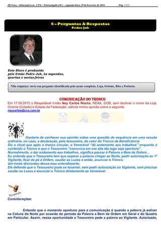 JB News – Informativo nr. 1.976 – Florianópolis (SC) – segunda-feira, 29 de fevereiro de 2016 Pág. 13/22
Este Bloco é produzido
pelo Irmão Pedro Juk, às segundas,
quartas e sextas-feiras
Comunicação do tronco
Em 17.08.2015 o Respeitável Irmão Ney Carlos Rocha, REAA, GOB, sem declinar o nome da Loja,
Oriente (Cidade) e Estado da Federação, solicita minha opinião sobre o seguinte:
neycarlos@ccs.com.br
Gostaria de conhecer sua opinião sobre uma questão de sequência em uma sessão
ordinária, no caso, a declaração, pelo tesoureiro, do valor do Tronco de Beneficência.
Diz o ritual que após o tronco circular, o Venerável “dá andamento aos trabalhos” enquanto é
conferido o Tronco e que o Tesoureiro “comunica em voz alta tão logo seja oportuno”.
Normalmente, o dar andamento aos trabalhos, significa passar à Palavra a Bem da Ordem...
Eu entendo que o Tesoureiro tem que esperar a palavra chegar ao Norte, pedir autorização ao 1º
Vigilante, ficar de pé à Ordem, saudar as Luzes e então, anunciar o Tronco.
Um irmão discordou desse meu entendimento.
Ele defende que o Tesoureiro pode se levantar, sem pedir autorização ao Vigilante, sem precisar
saudar as Luzes e anunciar o Tronco diretamente ao Venerável.
Considerações:
Entendo que o momento oportuno para a comunicação é quando a palavra já estiver
na Coluna do Norte por ocasião do período da Palavra a Bem da Ordem em Geral e do Quadro
em Particular. Assim, nessa oportunidade o Tesoureiro pede a palavra ao Vigilante. Autorizado,
6 – Perguntas & Respostas
Pedro Juk
Não esqueça: envie sua pergunta identificada pelo nome completo, Loja, Oriente, Rito e Potência.
 