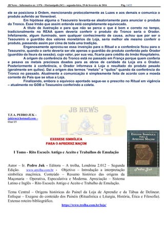 JB News – Informativo nr. 1.976 – Florianópolis (SC) – segunda-feira, 29 de fevereiro de 2016 Pág. 14/22
ele se posiciona à Ordem, mencionando protocolarmente as Luzes e aos demais e comunica o
produto auferido ao Venerável.
Em hipótese alguma o Tesoureiro levanta-se aleatoriamente para anunciar o produto
do Tronco. Esse Irmão que assim entende está completamente equivocado.
A título de ilustração e para que não se perca o que é bom e correto no tempo,
tradicionalmente no REAA quem deveria conferir o produto do Tronco seria o Orador.
Infelizmente, algum iluminado, sem qualquer conhecimento de causa, achou que por ser o
Tesoureiro o guardião dos valores monetários da Loja, seria melhor ele mesmo conferir o
produto, passando assim por cima de toda uma tradição.
Enganosamente aprovou-se essa invenção para o Ritual e a conferência ficou para o
Tesoureiro, quando o certo deveria ser ele apenas o guardião do produto conferido pelo Orador
(guardião da lisura da sessão), cujo valor, por sua vez, ficaria para crédito do Irmão Hospitaleiro.
A origem da conferência do Tronco está no passado em França porque quem conferia
e pesava os metais preciosos doados para as obras de caridade da Loja era o Orador.
Posteriormente à conferência, o Orador informava à Loja o resultado do produto pesado
(geralmente em quilos). Daí a origem dos termos “metais” e “quilos” quando da conferência do
Tronco no passado. Atualmente a comunicação é simplesmente feita de acordo com a moeda
corrente do País que se situa a Loja.
Finalizando, embora o equívoco apontado segue-se o prescrito no Ritual em vigência
– atualmente no GOB o Tesoureiro conferindo a coleta.
T.F.A. PEDRO JUK –
jukirm@hotmail.com –
Out/15
Exegese Simbólica
para o Aprendiz Maçom
I Tomo - Rito Escocês Antigo e Aceito e Trabalhos de Emulação
Autor – Ir. Pedro Juk - Editora – A trolha, Londrina 2.012 – Segunda
Edição. www.atrolha.com.br - Objetivo – Introdução a interpretação
simbólica maçônica. Conteúdo – Resumo histórico das origens da
Maçonaria – Operativa, Especulativa e Moderna. Apreciação – Sistema
Latino e Inglês – Rito Escocês Antigo e Aceito e Trabalho de Emulação.
Tema Central – Origens históricas do Painel da Loja de Aprendiz e da Tábua de Delinear.
Enfoque – Exegese do conteúdo dos Painéis (Ritualística e Liturgia, História, Ética e Filosofia).
Extenso roteiro bibliográfico.
https://www.trolha.com.br/loja/
 