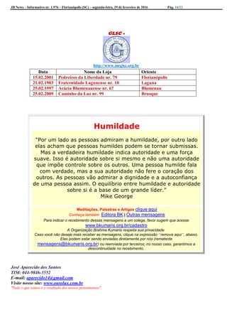 JB News – Informativo nr. 1.976 – Florianópolis (SC) – segunda-feira, 29 de fevereiro de 2016 Pág. 16/22
GLSC -
http://www.mrglsc.org.br
Humildade
“Por um lado as pessoas admiram a humildade, por outro lado
elas acham que pessoas humildes podem se tornar submissas.
Mas a verdadeira humildade indica autoridade e uma força
suave. Isso é autoridade sobre si mesmo e não uma autoridade
que impõe controle sobre os outros. Uma pessoa humilde fala
com verdade, mas a sua autoridade não fere o coração dos
outros. As pessoas vão admirar a dignidade e a autoconfiança
de uma pessoa assim. O equilíbrio entre humildade e autoridade
sobre si é a base de um grande líder.”
Mike George
Meditações, Palestras e Artigos clique aqui
Conheça também: Editora BK | Outras mensagens
Para indicar o recebimento dessas mensagens a um colega, favor sugerir que acesse
www.bkumaris.org.br/cadastro
A Organização Brahma Kumaris respeita sua privacidade.
Caso você não deseje mais receber as mensagens, clique na expressão “remova aqui”, abaixo.
Elas podem estar sendo enviadas diretamente por nós (remetente
mensagens@bkumaris.org.br) ou reenviada por terceiros; no nosso caso, garantimos a
descontinuidade no recebimento.
José Aparecido dos Santos
TIM: 044-9846-3552
E-mail: aparecido14@gmail.com
Visite nosso site: www.ourolux.com.br
"Tudo o que somos é o resultado dos nossos pensamentos".
Data Nome da Loja Oriente
15.02.2001 Pedreiros da Liberdade nr. 79 Florianópolis
21.02.1903 Fraternidade Lagunense nr. 10 Laguna
25.02.1997 Acácia Blumenauense nr. 67 Blumenau
25.02.2009 Caminho da Luz nr. 99 Brusque
 