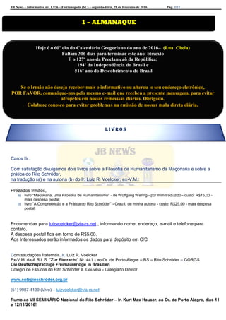 JB News – Informativo nr. 1.976 – Florianópolis (SC) – segunda-feira, 29 de fevereiro de 2016 Pág. 2/22
Caros IIr.,
Com satisfação divulgamos dois livros sobre a Filosofia de Humanitarismo da Maçonaria e sobre a
prática do Rito Schröder,
na tradução (a) e na autoria (b) do Ir. Luiz R. Voelcker, ex-V.M.:
Prezados Irmãos,
a) livro "Maçonaria, uma Filosofia de Humanitarismo" - de Wolfgang Wenng - por mim traduzido - custo: R$15,00 -
mais despesa postal;
b) livro "A Compreenção e a Prática do Rito Schröder" - Grau I, de minha autoria - custo: R$25,00 - mais despesa
postal.
Encomendas para luizvoelcker@via-rs.net , informando nome, endereço, e-mail e telefone para
contato.
A despesa postal fica em torno de R$5,00.
Aos Interessados serão informados os dados para depósito em C/C
Com saudações fraternais, Ir. Luiz R. Voelcker
Ex-V.M. da A.R.L.S. "Zur Eintracht" Nr. 441 - ao Or. de Porto Alegre – RS – Rito Schröder – GORGS
Die Deutschsprachige Freimaurerloge in Brasilien
Colégio de Estudos do Rito Schröder Ir. Gouveia - Colegiado Diretor
www.colegioschroder.org.br
(51) 9987-4139 (Vivo) – luizvoelcker@via-rs.net
Rumo ao VII SEMINÁRIO Nacional do Rito Schröder – Ir. Kurt Max Hauser, ao Or. de Porto Alegre, dias 11
e 12/11/2016!
1 – ALMANAQUE
Hoje é o 60º dia do Calendário Gregoriano do ano de 2016– (Lua Cheia)
Faltam 306 dias para terminar este ano bissexto
É o 127º ano da Proclamçaõ da República;
194º da Independência do Brasil e
516º ano do Descobrimento do Brasil
Se o Irmão não deseja receber mais o informativo ou alterou o seu endereço eletrônico,
POR FAVOR, comunique-nos pelo mesmo e-mail que recebeu a presente mensagem, para evitar
atropelos em nossas remesssas diárias. Obrigado.
Colabore conosco para evitar problemas na emissão de nossas mala direta diária.
L I V R O S
 