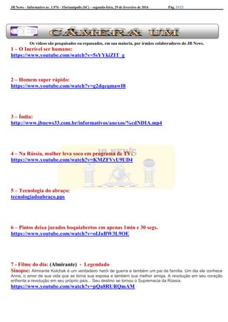 JB News – Informativo nr. 1.976 – Florianópolis (SC) – segunda-feira, 29 de fevereiro de 2016 Pág. 21/22
Os vídeos são pesquisados ou repassados, em sua maioria, por irmãos colaboradores do JB News.
1 – O Incrível ser humano:
https://www.youtube.com/watch?v=5sYYkiZIT_g
2 – Homem super rápido:
https://www.youtube.com/watch?v=g2dqcqmawI8
3 – Índia:
http://www.jbnews33.com.br/informativos/anexos/%cdNDIA.mp4
4 – Na Rússia, mulher leva soco em programa de TV:
https://www.youtube.com/watch?v=KMZFVyU9UD4
5 – Tecnologia do abraço:
tecnologiadoabraço.pps
6 – Pintos deixa jurados boquiabertos em apenas 1min e 30 segs.
https://www.youtube.com/watch?v=oIJuBW3L9OE
7 - Filme do dia: (Almirante) - Legendado
Sinopse: Almirante Kolchak é um verdadeiro herói de guerra e também um pai de família. Um dia ele conhece
Anna, o amor de sua vida que se torna sua esposa e também sua melhor amiga. A revolução em seu coração
enfrenta a revolução em seu próprio país... Seu destino se tornou o Supremacia da Rússia.
https://www.youtube.com/watch?v=pQa8RURQmAM
 