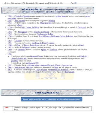 JB News – Informativo nr. 1.976 – Florianópolis (SC) – segunda-feira, 29 de fevereiro de 2016 Pág. 3/22

 1504 — Cristóvão Colombo usa os seus conhecimentos sobre eclipse lunar de modo a convencer os povos
ameríndios a abastecê-lo com alimentos.
 1644 — Abel Tasman inicia sua segunda viagem ao Pacífico.
 1712 — 29 de fevereiro é seguido do dia 30 de fevereiro na Suécia, a fim de abolir o calendário sueco e
retornar ao juliano.
 1720 — Rainha Ulrica Leonor da Suécia abdica em favor de seu marido, que se torna Rei Frederico I, em 24
de março.
 1752 — Rei Alaungpaya funda a Dinastia Konbaung, a última dinastia da monarquia birmanesa.
 1768 — Nobres poloneses formam a Confederação de Bar.
 1796 — Emitido o alvará de criação da Real Biblioteca Pública da Corte e do Reino, atual Biblioteca Nacional
de Portugal.
 1916 — Tokelau é anexado pelo Reino Unido.
 1936 — Termina em Tóquio o Incidente de 26 de Fevereiro.
 1940 — O filme ...E Tudo o Vento levou (pt) ou …E o vento levou (br) ganhou oito prémios Óscar.
 1952 — A ilha de Helgoland retorna à jurisdição alemã.
 1960 — Um terremoto destrói a cidade de Agadir, no Marrocos, e mata aproximadamente um terço da
população.
 1988
 O arcebispo sul-africano Desmond Tutu é detido, junto com uma centena de clérigos na Cidade do
Cabo (África do Sul) durante protestos contra restrições estatais impostas às organizações anti-
apartheid cinco dias antes.
 1ª emissão da rádio portuguesa TSF.
 1992 — Primeiro dia do referendo sobre a independência da Bósnia e Herzegovina.
 2004 — Jean-Bertrand Aristide é retirado da presidência do Haiti por um golpe de Estado.
 2012 — Concluída a construção da Tokyo Skytree, a torre mais alta do mundo, com 634 metros de altura, e a
segunda estrutura mais alta (construída pelo homem) na Terra, depois do Burj Khalifa.
2004 Fundação da Loja “Luz das Águas” nr. 3563, de Corupá – SC – jurisdicionada ao Grande Oriente
Brasil.
Fatos maçônicos do dia
(Fontes: “O Livro dos Dias” do Ir João Guilherme - 20ª edição e arquivo pessoal)
Eventos históricos - (Fonte: https://pt.wikipedia.org/wiki)
Aprofunde seu conhecimento clicando nas palavras sublinhadas
 