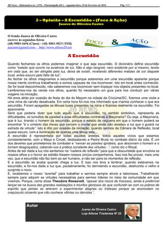 JB News – Informativo nr. 1.976 – Florianópolis (SC) – segunda-feira, 29 de fevereiro de 2016 Pág. 5/22
O Irmão Juarez de Oliveira Castro
escreve às segundas-feiras
(48) 9983-1654 (Claro) - (48) 9801-9025 (TIM)
juacastr@gmail.com – http://www.alferes20.net
A Escuridão
Quando fechamos os olhos podemos imaginar o que seja escuridão. O dicionário define escuridão
como “estado que ocorre na ausência de luz. Não é algo tangível, nem existente por si mesmo, tendo
em vista que, ao ser atingida pela luz, deixa de existir, revelando diferentes matizes de cor daquele
local, antes escuro pela falta de luz”.
Ao fechar os olhos imaginamos a escuridão porque estaremos em uma escuridão aparente porque
nossa mente continua trabalhando e somos capazes de nos locomover, isto em local antes conhecido.
Se for local desconhecido, não saberemos nos locomover sem tropeçar nos objetos presentes no local.
Lembremos-nos da venda nos olhos, quando foi necessário um guia para nos conduzir por várias
viagens na iniciação.
Há anos atrás por ocasião da festa do dia do Maçom na cidade de Criciúma/SC, fizemos uma visita a
uma mina de carvão desativada. Em certa hora foi-nos nos informado que iríamos conhecer o que era
escuridão. Foram apagadas as tênues luzes presentes na mina e ficamos realmente na escuridão. Foi
apavorante.
Será que poderia dizer que tudo aquilo que é escuridão, no sentido simbólico, representa as
dificuldades, os tumultos de paixões e suas dificuldades contrárias à Maçonaria? Ou seja, a Maçonaria,
que é luz, tirando o homem da escuridão, porque o estado de cegueira em que o homem poderá se
encontrar “é o símbolo das trevas que cercam o mortal que ainda não recebeu a luz que o guiará na
estrada da virtude”. Isto é dito por ocasião da iniciação, quando saímos da Câmara de Reflexão, local
quase escuro, com a iluminação de apenas uma tênue vela.
A escuridão é representada por todas aquelas arestas, todos aqueles vícios que estamos
constantemente, com o Maço e Cinzel, desbastando a Pedra Bruta no combate diário da vida. É um
dos deveres que prometemos de combater e “vencer as paixões ignóbeis, que desonram o homem e o
tornam desgraçados, cabendo-vos a prática constante das virtudes...”, como diz o Ritual.
Antes de ser dada a luz nós sentamos na “cadeira de reflexão” para que a obscuridade que envolvia os
nossos olhos e o horror da solidão fossem nossos únicos companheiros. Isso nos fez provar, mais uma
vez, que a escuridão não faz bem ao ser humano, a não ser para os momentos de reflexão.
E a escuridão se acaba quando chega a luz. E isso nos leva a lembrar, quando estávamos na
escuridão, e foi-nos dada a luz que, paulatinamente, foi derrotando a escuridão, destruindo o velho e
surgindo o novo.
E, recebemos o nosso “avental” para trabalhar e sermos sempre ativos e laboriosos. Trabalhando
sempre para adquirir as virtudes necessárias para sermos líderes no meio da comunidade em que
vivemos. Porque, como disse Theodore Roosevelt, “apesar dos riscos de fracasso, ainda é preferível
lançar-se na busca das grandes realizações e triunfos gloriosos do que confundir-se com os pobres de
espírito que jamais se atrevem a experimentar alegrias ou tristezas porque se acomodam no
crepúsculo cinzento que não conhece vitórias ou derrotas”.
2 – Opinião – A Escuridão – (Foco & Ação)
Juarez de Oliveira Castro
 