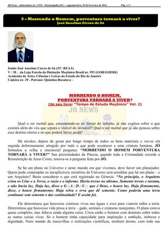 JB News – Informativo nr. 1.976 – Florianópolis (SC) – segunda-feira, 29 de fevereiro de 2016 Pág. 6/22
Irmão José Anselmo Cícero de Sá (33º. REAA)
VM da Loja Estrela da Distinção Maçônica Brasil nr. 953 (GOB/GOERJ)
Academia de Artes, Ciências e Letras do Estado do Rio de Janeiro
Cadeira nr. 29 - Patrono: Quintino Bocaiuva –
MORRENDO O HOMEM,
PORVENTURA TORNARÁ A VIVER?
(do seu livro: “Tempo de Estudo Maçônico” Vol. 2)
Qual o ser mortal que, encontrando-se no limiar do infinito, já não cogitou sobre o que
existirá além do véu que separa o visível do invisível? Qual o ser mortal que já não pensou sobre
esse destino eterno e no que poderá haver acolá?
Há séculos, depois de gozar por longo tempo de todos os bens materiais e ver-se em
seguida dolorosamente atingido por tudo o que pode acontecer a uma criatura humana, JÓ
formulou a velha e imemorial pergunta: “MORRENDO O HOMEM PORVENTURA
TORNARÁ A VIVER?” Nas proximidades da Páscoa, quando toda a Cristandade recorda a
Ressurreição de Jesus Cristo, renova-se a pergunta feita por JÓ.
Se há um plano no Universo e neste mundo em que vivemos, deve haver um planejador.
Quem pode contemplar os inexplicáveis mistérios do Universo sem acreditar que há um plano – e
um Arquiteto? Basta considerar o que está registrado no Gênesis. “No princípio, o Arquiteto
criou os Céus e a Terra, o vazio e o informe. Havia trevas no abismo. Somente trevas e oceano,
e não havia luz. Haja luz, disse o GADU que é Deus, e houve luz. Haja firmamento,
disse, e houve firmamento; Haja relva e erva que dê semente. Como poderia uma terra
continuar sem semente e dar continuidade? E assim foi.
Ele determinou que houvesse criaturas vivas nas águas e aves para voarem sobre a terra.
Determinou que houvesse vida presa a terra – gado, animais e criaturas rastejantes. O plano estava
quase completo, mas faltava ainda alguma coisa. Criou então o homem com domínio sobre todas
as outras coisas vivas. Só o homem tinha capacidade para inspiração e ambição, nobreza e
dignidade. Num mundo de maravilhas e realizações científicas, nenhum átomo, com toda sua
3 – Morrendo o Homem, porventura tornará a viver?
José Anselmo Cícero de Sá
 