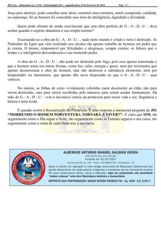 JB News – Informativo nr. 1.976 – Florianópolis (SC) – segunda-feira, 29 de fevereiro de 2016 Pág. 7/22
força para destruir, pode conceber uma ideia, construir uma estrutura, nutrir compaixão, caridade,
ou esperança. Só ao homem foi concedido esse dom de inteligência, dignidade e divindade.
Quem pode afirmar de modo convincente que esta obra perfeita do GADU deve
acabar quando o espírito abandona o seu templo terreno?
Excetuando-se a obra do GADU, nada neste mundo é criado e nem é destruído. As
Pirâmides do Egito que vêm resistindo aos séculos são apenas trabalho de homens em pedra que
já existia. O átomo, responsável por felicidades e desgraças, sempre existiu; só faltava que o
tempo e a inteligência desvendassem o seu tremendo poder.
A obra do GADU não pode ser destruída pelo fogo, pois esse apenas transmuda o
que o homem reúne em outras formas, como luz, calor, energia e gazes, nem por terremotos que
apenas desmoronam a obra do homem, mas não destroem a substância elementar, nem por
tempestades ou maremotos, que apenas dão nova disposição ao que o GADU aqui
colocou.
No outono, as folhas de cores vividamente coloridas caem docemente ao chão, não para
serem destruídas, mas para serem recolhidas pela natureza para serem usadas futuramente. Da
mão do GADU vem à inevitável carícia da primavera para trazer vida e cor, fragrância e
beleza a terra ávida.
É quando ocorre a Ressurreição da Primavera. É uma resposta a imemorial pergunta de JÓ:
“MORRENDO O HOMEM PORVENTURA TORNARÁ A VIVER?”– É claro que SIM, tão
seguramente como o Dia segue a Noite, tão seguramente como as Estrelas seguem o seu curso, tão
seguramente como a crista de cada Onda traz a sua curva.
 