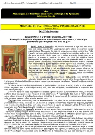 JB News – Informativo nr. 1.976 – Florianópolis (SC) – segunda-feira, 29 de fevereiro de 2016 Pág. 8/22
MENSAGEM DO DIA – DISSECANDO A 4ª INSTR∴ DO APRENDIZ
Valdemar Sansão
Dia 27 de fevereiro
DISSECANDO A 4ª INSTRUÇÃO DO APRENDIZ
Entrar para a Maçonaria, simplesmente, em nada melhora uma pessoa, a menos que
permitamos que a Maçonaria nos sirva de guia.
Iguais, livres e fraternos - As pessoas compõem a loja, não são a loja.
Esta está no seu coração. Um Maçom jamais será feliz se procurar nos outros
a perfeição da Maçonaria. Ela está no seu peito, nos seus sentimentos. Todo
trabalho para ser realmente eficiente precisa ter um objetivo sadio: o serviço
da ajuda ao irmão. Muito mais que o saber arrogante, temos que ter a
paciência e tolerância humilde. O saber não está em quantos livros
conseguimos ler, tampouco quão belos discursos possamos fazer ou ainda o
quanto somos “autoridades” ou quantos enfeites têm nosso avental. O saber
mais importante é o quanto sabemos dividir o pouco que sabemos, o quanto
conseguimos a cada passo, a cada instante sermos iguais, livres e fraternos.
Reconhecimento litúrgico - O reconhecimento entre maçons abrange os
maçons da Loja visitada e o maçom “estranho”, visitante. Dentro da Loja, o
reconhecimento é feito por meio de “toques” e “palavras”, essas sussurradas
ao ouvido.
Há um reconhecimento denominado trolhamento, que consiste em
submeter aquele que se intitula maçom a uma série de questionamentos; o
trolhamento é feito pelo Cobridor, ou seja, o maçom que permanece na sala dos Passos Perdidos enquanto
a Loja funciona.
Os meios de reconhecimento constituem a “parte sigilosa” do ritual, e o maçom não a pode revelar.
Esses “segredos”, em si, nada significariam, mas, uma vez divulgados, transformariam a Maçonaria em
uma instituição vulgar.
O maçom deve ser cioso na preservação desses sigilos e quando cumprimenta um irmão, no mundo
profano, deve assegurar-se que ninguém o está observando. A vulgarização dos rituais é nociva porque
quem não os entende é tomado pelo desejo de criticá-los. O maçom não só deve preservar a Ordem como
zelar para que os seus irmãos também a preservem.
Toques – Sinal manual Maçônico de reconhecimento, que, além de ser mais discreto e mais seguro,
pode determinar o Grau possuído por um Maçom. É sempre acompanhado de palavras de passe, sagradas
e de reconhecimento. Cada Grau tem o seu próprio Toque e alguns até possuem vários. O Toque geral e
universal é o do Aprendiz, pelo qual é iniciado seu reconhecimento.
Palavra Sagrada de Aprendiz – A que é peculiar a cada Grau; é necessário dá-la acompanhada do
Toque para poder participar dos trabalhos desse Grau. É uma exigência do R.E.A.A. e não existem nos
demais Ritos mais praticados, como o York, o Adoniramita, o Schroeder e o Moderno (existe apenas, com
algumas modificações no Rito Brasileiro, que é bastante influenciado pelo Escocês).
A Palavra Sagrada que é peculiar a cada grau; é necessário dá-la acompanhada do toque, para poder
participar dos trabalhos desse grau. Esta palavra é indispensável tanto quanto a de passe, pois não pode
penetrar no Templo quem não satisfaça plenamente o interrogatório formulado pelo irmão Experto ou
Cobridor, e não dê, com os sinais e toques, as Palavras de Passe e Sagradas inerentes a cada grau.
MM.II.C.T.M.RR – Esta frase provavelmente será a mais ouvida e citada dentro da Loja, e talvez
também fora dela, como forma de identificação dos maçons. Não significa, no entanto, que o conhecimento
dos STP nos façam reconhecidos como tal. Muito mais é necessário para que isso ocorra; deve-se, em
4 –
Mensagem do dia: Dissecando a 4ª. Instrução do Aprendiz
Valdemar Sansão
 