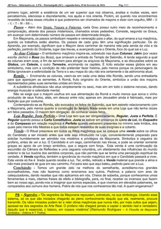 JB News – Informativo nr. 1.976 – Florianópolis (SC) – segunda-feira, 29 de fevereiro de 2016 Pág. 9/22
primeiro lugar, admitir a existência de um ser superior que nos observa, analisa e muitas vezes, sem
percebermos, silenciosa e discretamente, nos ajuda e nos orienta. Porém, só quando nos encontrarmos
revestido de todas essas virtudes é que poderemos ser chamados de maçons e dizer com orgulho, MM ∴ II
∴ C ∴ T ∴ M ∴ RR ∴.
Passos – Além dos Sinais, Toques e Palavras, cada Grau possui outro meio de reconhecimento e
comprovação, através dos passos misteriosos, chamados sinais pedestres. Consiste, segundo os Graus,
em avançar com determinado número de passos em determinada direção.
Em Maçonaria, os passos simbolizam respeito e veneração para o altar, do qual emana a luz maçônica,
quando os trabalhos estão abertos. Os passos de cada grau têm uma significação particular. Os do
Aprendiz, por exemplo, significam que o Maçom deve caminhar de maneira reta pela senda da vida e da
perfeição, partindo do Ocidente, lugar das trevas, e avançando para o Oriente, foco do qual sai a Luz.
As duas Colunas – O simbolismo maçônico inspira-se, sobretudo nas duas Colunas: Jakin (por vezes
escrita Jachin) e Booz (ou Boaz), que ornavam a entrada do Templo de Salomão. A lenda segundo a qual
as colunas eram ocas, a fim de servirem para abrigar os arquivos da Maçonaria, e as discussões sobre os
Globos, um Celeste, o outro Terrestre, encimando os capitéis. É lícito estudar esses globos em seu
simbolismo, mas com a condição de não pretender fazer história, pelo menos porque os personagens da
Bíblia ignoravam a esfericidade da Terra e o seu mapa do céu não era certamente o da astronomia atual.
Romãs - Encimando as colunas, veem-se em cada uma delas três Romãs, sendo uma entreaberta
para que apareçam as sementes. A Romã, fruto originário do Oriente, simboliza a união dos maçons
representados pelas suas sementes unidas em bloco.
A substância afrodisíaca não atua simplesmente no sexo, mas sim em todo o sistema nervoso, dando
energia muscular e celeridade mental.
Não se exige que o maçom usufrua em sua alimentação da Romã e muito menos que sorva o vinho
produzido de seus frutos, aliás, em desuso entre nós; apenas em Jerusalém ainda é fabricado, mais por
tradição que por costume.
Contemplando-se as Romãs, são evocados os feitos de Salomão, que tem estreito relacionamento com
a Maçonaria, pelo menos quanto à construção do templo. Nada existe em uma Loja que não tenha raízes
em fatos passados. O maçom tem obrigação de conhecer esses fatos.
Loja Regular, Justa Perfeita – Uma Loja tem que ser obrigatoriamente, Regular, Justa e Perfeita. É
Regular quando possui a Carta Constitutiva; Justa se estiver em presença do Livro da Lei, do Esquadro
e do Compasso em relação maçônica é Perfeita quando estiverem presentes no mínimo sete Irmãos, dos
quais pelo menos três Mestres e que todos estejam revestidos de suas insígnias e a coberto.
Venda - O Ritual prescreve em todos os Ritos maçônicos que se coloque uma venda sobre os olhos
do Candidato a ser iniciado antes que este seja introduzido na Loja, convenientemente preparado para
solicitar humildemente ser admitido nos mistérios e privilégios da Maçonaria. Simboliza à cegueira do
profano, antes de ver a luz. O Candidato é um cego, caminhando nas trevas, e pode se orientar somente
graças ao apoio de um braço simbólico, que o segura com força. Esta venda é uma continuação da
escuridão da Câmara de Reflexões e uma cegueira voluntária, um afastamento das influências do mundo
exterior e da luz ilusória dos sentidos corporais, que não permite que se tenha uma percepção espiritual da
verdade. A Venda significa, também a ignorância do mundo maçônico em que o Candidato passará a viver.
Esta venda só lhe é tirada quando recebe a luz. Ter, então, retirado a Venda material que prende a alma e
não mais precisará de guia em seu caminho. Foi para isso que aqui bateu, pedindo para ver a Luz.
Concluindo - Temos um grande zelo na melhora do semelhante, acreditamo-nos grandes
aconselhadores, mas não fazemos como ensinamos aos outros. Pedimos a palavra com ares de
catequizadores, dando receitas que não aplicamos em nós. Cheios de soberba, porque conhecemos umas
ferramentas a mais, citamos frases de efeito e bibliografia, para, no final, receber os incensos que fazem
bem ao nosso ego, pondo-nos a imaginar que somos especiais, e que vivemos em elevados patamares, se
comparados aos comuns dos homens. Pobre de nós que nos conhecemos tão mal. A quem enganamos?
PS – Segredos –“Os segredos da Maçonaria repousam, sobretudo, na sua simbologia. Usando esse
sistema, só os que são iniciados chegarão ao pleno conhecimento daquilo que ela, realmente, procura
transmitir. Os nãos iniciados podem ler e reler obras maçônicas que nunca irão, por mais cultos que sejam,
apossar-se dos segredos da Arte Real. O profano não chegará jamais a captar o sentido real e verdadeiro
daquilo que é essencial, o básico, em nossos mistérios”.(Raimundo Rodrigues – A Filosofia da Maçonaria
Simbólica – Editora A T Trolha).
 