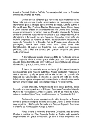 América Central (Haiti – Colônia Francesa) e dali para os Estados
Unidos da América do Norte.
Dentro desse contexto que não cabe aqui relatar todos os
fatos pela sua complexidade, apareceriam os personagens como
importantes para a criação agora do Rito Escocês. Dentre outros o
Conde Grasse Tily, Frederic Dalcho, Delarrogue, Isaac Himan Long
e John Mitchel. Dados os acontecimentos da Guerra dos Mulatos,
esses personagens rumariam para os Estados Unidos da América
do Norte que tinha acabado de conquistar a sua independência, e lá
planejaram a fundação de um Supremo Conselho como mãe do
mundo. De posse da Patente de Morin, estes forjariam, invocando o
nome de Frederico II, o Grande, Rei da Prússia (que, diga-se de
passagem, nunca teve nada com isso) como autor das
Constituições. O nome de Frederico fora usado por questões
políticas, pois o Rei era tomado por grande simpatia pelo povo
norte-americano.
A Constituição forjada alterava o Rito de Perfeição com os
seus originais vinte e cinco graus disfarçada por uma pretensa
criação dessa Constituição por Frederico II que instituía não apenas
vinte e cinco graus, todavia, trinta e três.
À bem da verdade esse embuste já foi exaustivamente
desmascarado pela história autêntica. Nesse particular Frederico II
nunca aprovou qualquer grau acima do terceiro e, quando da
redação da Constituição, o mesmo já estava em leito de morte.
Infelizmente, apesar das provas incontestáveis, muitos Irmãos ainda
teimam em propagar essa farsa relacionada à história do Rito.
Dessa maneira, fundamentado sob essa perfídia, seria
fundado em solo americano o Primeiro Supremo Conselho Mãe do
Mundo do Rito Escocês Antigo e Aceito, em 31 de maio de 1.801,
sobre o paralelo 33 da Terra, em Charleston, na Carolina do Sul.
Certamente esse acontecimento viria impactar a França
devido à perda do original sistema dos Altos Graus. É então que no
ano seguinte (1.802) seria fundado em Paris o Segundo Supremo
Conselho do Rito Escocês Antigo e Aceito.
Ainda sobre o Primeiro Supremo Conselho, nos Estados
Unidos a prática do Rito Escocês Antigo e Aceito, não possuía
originalmente os graus simbólicos, já que a base maçônica era
 