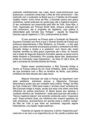 praticada indistintamente nas Lojas Azuis norte-americanas que
praticavam, e praticam ainda hoje, o Rito de York (americano) – não
confundir com o praticado no Brasil que é o Trabalho de Emulação
(inglês). Assim, como nome de Rito, o Escocês nascia sem graus
simbólicos, sendo praticado do quarto grau até o trigésimo terceiro.
O seu simbolismo era preenchido pelo Rito de York. Esse Rito, o
York, organizado por Thomas Smith Web, embora praticado em
solo americano, ele é originário da Inglaterra, cuja prática é
referendada pelo formato dos “Antigos” - aquele da Segunda
Grande Loja da Inglaterra (1.751), anteriormente já citado.
O que ocorreria na França após a fundação do Segundo
Supremo Conselho em Paris é que o Grande Oriente da França que
praticava especialmente o Rito Moderno, ou Francês – o dos sete
graus, em dado momento encamparia primeiro o simbolismo do Rito
Escocês Antigo e Aceito e a posteriori, num futuro não muito
distante, também os ditos graus superiores até o Grau 18, ficando
sob a tutela do Segundo Supremo Conselho apenas os graus acima
deste (Kadosh e Consistório). Por ocasião desse fato, apareceriam
então as chamadas Lojas Capitulares – do Grau 01 até o Grau 18
sob o comando do Grande Oriente da França.
Dados esses acontecimentos, o Rito Escocês Antigo e
Aceito na França carecia de um ritual simbólico, dada a diferença
do que acontecia com o Rito na América do Norte, cuja prática
simbólica era feita através das Lojas Azuis.
Maçons franceses de volta à França se depararam com
esse problema, sobretudo porque a Maçonaria Francesa
desconhecia quase que por completo essa prática “Antiga” do Rito
de York. Então em 1.804 seria criado o “primeiro ritual” simbólico do
Rito Escocês Antigo e Aceito, sendo que esse viria sofrer uma forte
influência da prática americana. É dessa época que aparece o
vocábulo distintivo de “simbolismo”, razão pela qual que até então o
“franco maçônico básico” era somente conhecido como “maçonaria
azul”. Esse primeiro ritual, por influência dos maçons egressos do
solo americano, acompanhava em grande parte a prática “antiga”
do Rito de York o que daria ao cerimonial, segundo alguns
historiadores, uma feição “anglo-saxônica”.
Fazendo um aparte no raciocínio, o termo “maçonaria azul”
nada tem a ver com a cor específica de um rito, senão a prática dos
 