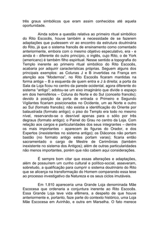 três graus simbólicos que eram assim conhecidos até aquela
oportunidade.
Ainda sobre a questão relativa ao primeiro ritual simbólico
do Rito Escocês, houve também a necessidade de se fazerem
adaptações que pudessem vir ao encontro da estrutura doutrinária
do Rito, já que o sistema francês de ensinamento como comentado
anteriormente, embora com o mesmo objetivo especulativo, era - e
ainda é - diferente do outro princípio, o inglês, cujo Rito, o de York
(americano) é também filho espiritual. Nesse sentido a topografia do
Templo inerente ao primeiro ritual simbólico do Rito Escocês,
acabaria por adquirir características próprias. Seguem alguns dos
principais exemplos: as Colunas J e B invertidas na França em
atenção aos “Modernos”, no Rito Escocês ficaram mantidas na
forma antiga – B a esquerda de quem entra e J à direita; a porta da
Sala da Loja ficou no centro da parede ocidental, agora diferente do
sistema “antigo”; adotou-se um eixo imaginário que divide o espaço
em dois hemisférios – Coluna do Norte e do Sul (conceito francês);
devido à posição da porta de entrada o Primeiro e Segundo
Vigilantes ficariam posicionados no Ocidente, um ao Norte e outro
ao Sul (formato francês); não existia a identificação do Oriente por
balaustrada (formato antigo); o piso do Templo era todo no mesmo
nível, reservando-se o desnível apenas para o sólio por três
degraus (formato antigo); o Painel do Grau no centro da Loja. Com
relação aos cargos e particularidades dos seus integrantes – dentre
os mais importantes - aparecem às figuras do Orador, e dos
Expertos (inexistentes no sistema antigo); os Diáconos não portam
bastão (no formato antigo estes portam varas); ficaria então
sacramentado o cargo de Mestre de Cerimônias (também
inexistente no sistema dos Antigos); além de outras particularidades
não menos importantes, porém que não cabem aqui considerações.
É sempre bom citar que essas alterações e adaptações,
além de possuírem um cunho cultural e político-social, asseveram,
sobretudo, a qualificação para cumprir o sistema doutrinário do Rito
que se alicerça na transformação do Homem comparando essa tese
ao processo investigativo da Natureza e os seus ciclos imutáveis.
Em 1.810 apareceria uma Grande Loja denominada Mãe
Escocesa que ordenaria a conjuntura inerente ao Rito Escocês.
Essa Grande Loja teve vida efêmera, a despeito de que houve
anteriormente e, portanto, faze parte do contexto histórico, uma Loja
Mãe Escocesa em Avinhão, e outra em Marselha. O fato merece
 