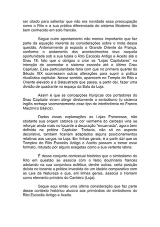 ser citado para salientar que não era novidade essa preocupação
como o Rito e a sua prática diferenciada do sistema Moderno tão
bem conhecido em solo francês.
Segue outro apontamento não menos importante que faz
parte da equação inerente às considerações sobre o mote dessa
questão. Anteriormente já exposto o Grande Oriente da França,
conforme o andamento dos acontecimentos teve naquela
oportunidade sob a sua tutela o Rito Escocês Antigo e Aceito até o
Grau 18, fato que o obrigou a criar as “Lojas Capitulares” na
intenção de acomodar o sistema escocês até o último Grau
Capitular. Essa particularidade faria com que no primeiro quartel do
Século XIX ocorressem outras alterações para suprir a prática
ritualística capitular. Nesse sentido, aparecem no Templo do Rito o
Oriente elevado e a Balaustrada que passa, a partir daí, fazer uma
divisão de quadrante no espaço da Sala da Loja.
Assim é que as concepções litúrgicas dos portadores do
Grau Capitular viriam atingir diretamente o simbolismo (o sistema
inglês rechaça veementemente esse tipo de interferência no Franco
Maçônico Básico).
Dadas essas explanações as Lojas Escocesas, não
obstante sua origem católica (a cor vermelha do cardeal) viria se
reforçar ainda mais no tocante a decoração “encarnada”, agora bem
definida na prática Capitular. Todavia, não só no aspecto
decorativo, também ficariam adaptados alguns posicionamentos
relativos aos cargos na Loja. Em linhas gerais, é a partir daí que os
Templos do Rito Escocês Antigo e Aceito passam a tomar esse
formato, rotulado por alguns exegetas como a sua vertente latina.
É desse conjunto contextual histórico que o simbolismo do
Rito em questão se associa com o feitio doutrinário francês
adotando na sua conjuntura eclética, dentre outras, certa posição
deísta no tocante a prática investida de um ideário comparativo com
as Leis da Natureza e que, em linhas gerais, associa o Homem
como elemento primário do Canteiro (Loja).
Segue aqui então uma última consideração que faz parte
desse contexto histórico alusiva aos primórdios do simbolismo do
Rito Escocês Antigo e Aceito.
 