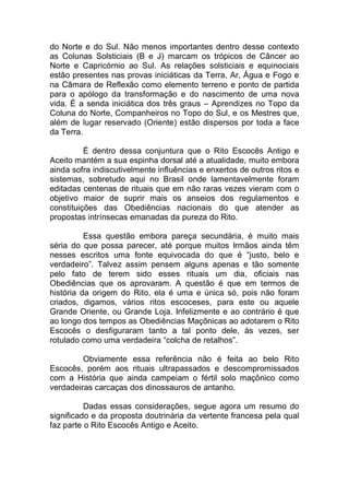 do Norte e do Sul. Não menos importantes dentro desse contexto
as Colunas Solsticiais (B e J) marcam os trópicos de Câncer ao
Norte e Capricórnio ao Sul. As relações solsticiais e equinociais
estão presentes nas provas iniciáticas da Terra, Ar, Água e Fogo e
na Câmara de Reflexão como elemento terreno e ponto de partida
para o apólogo da transformação e do nascimento de uma nova
vida. É a senda iniciática dos três graus – Aprendizes no Topo da
Coluna do Norte, Companheiros no Topo do Sul, e os Mestres que,
além de lugar reservado (Oriente) estão dispersos por toda a face
da Terra.
É dentro dessa conjuntura que o Rito Escocês Antigo e
Aceito mantém a sua espinha dorsal até a atualidade, muito embora
ainda sofra indiscutivelmente influências e enxertos de outros ritos e
sistemas, sobretudo aqui no Brasil onde lamentavelmente foram
editadas centenas de rituais que em não raras vezes vieram com o
objetivo maior de suprir mais os anseios dos regulamentos e
constituições das Obediências nacionais do que atender as
propostas intrínsecas emanadas da pureza do Rito.
Essa questão embora pareça secundária, é muito mais
séria do que possa parecer, até porque muitos Irmãos ainda têm
nesses escritos uma fonte equivocada do que é “justo, belo e
verdadeiro”. Talvez assim pensem alguns apenas e tão somente
pelo fato de terem sido esses rituais um dia, oficiais nas
Obediências que os aprovaram. A questão é que em termos de
história da origem do Rito, ela é uma e única só, pois não foram
criados, digamos, vários ritos escoceses, para este ou aquele
Grande Oriente, ou Grande Loja. Infelizmente e ao contrário é que
ao longo dos tempos as Obediências Maçônicas ao adotarem o Rito
Escocês o desfiguraram tanto a tal ponto dele, às vezes, ser
rotulado como uma verdadeira “colcha de retalhos”.
Obviamente essa referência não é feita ao belo Rito
Escocês, porém aos rituais ultrapassados e descompromissados
com a História que ainda campeiam o fértil solo maçônico como
verdadeiras carcaças dos dinossauros de antanho.
Dadas essas considerações, segue agora um resumo do
significado e da proposta doutrinária da vertente francesa pela qual
faz parte o Rito Escocês Antigo e Aceito.
 