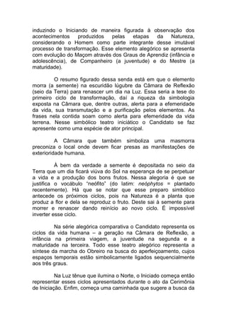 induzindo o Iniciando de maneira figurada à observação dos
acontecimentos produzidos pelas etapas da Natureza,
considerando o Homem como parte integrante desse imutável
processo de transformação. Esse elemento alegórico se apresenta
com evolução do Maçom através dos Graus de Aprendiz (infância e
adolescência), de Companheiro (a juventude) e do Mestre (a
maturidade).
O resumo figurado dessa senda está em que o elemento
morra (a semente) na escuridão lúgubre da Câmara de Reflexão
(seio da Terra) para renascer um dia na Luz. Essa seria a tese do
primeiro ciclo de transformação, daí a riqueza da simbologia
exposta na Câmara que, dentre outras, alerta para a efemeridade
da vida, sua transmutação e a purificação pelos elementos. As
frases nela contida soam como alerta para efemeridade da vida
terrena. Nesse simbólico teatro iniciático o Candidato se faz
apresente como uma espécie de ator principal.
A Câmara que também simboliza uma masmorra
preconiza o local onde devem ficar presas as manifestações de
exterioridade humana.
À bem da verdade a semente é depositada no seio da
Terra que um dia ficará viúva do Sol na esperança de se perpetuar
a vida e a produção dos bons frutos. Nessa alegoria é que se
justifica o vocábulo “neófito” (do latim: neóphytos = plantado
recentemente). Há que se notar que esse preparo simbólico
antecede os próximos ciclos, pois na Natureza é a planta que
produz a flor e dela se reproduz o fruto. Deste sai à semente para
morrer e renascer dando reinício ao novo ciclo. É impossível
inverter esse ciclo.
Na série alegórica comparativa o Candidato representa os
ciclos da vida humana – a geração na Câmara de Reflexão, a
infância na primeira viagem, a juventude na segunda e a
maturidade na terceira. Todo esse teatro alegórico representa a
síntese da marcha do Obreiro na busca do aperfeiçoamento, cujos
espaços temporais estão simbolicamente ligados sequencialmente
aos três graus.
Na Luz tênue que ilumina o Norte, o Iniciado começa então
representar esses ciclos apresentados durante o ato da Cerimônia
de Iniciação. Enfim, começa uma caminhada que sugere a busca da
 
