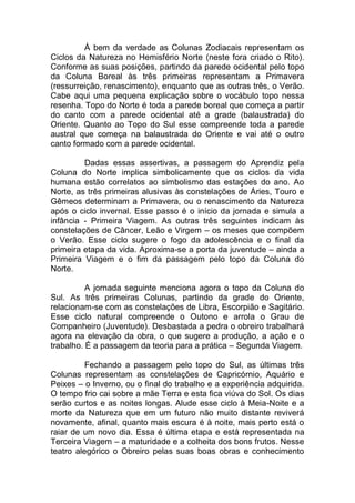 À bem da verdade as Colunas Zodiacais representam os
Ciclos da Natureza no Hemisfério Norte (neste fora criado o Rito).
Conforme as suas posições, partindo da parede ocidental pelo topo
da Coluna Boreal às três primeiras representam a Primavera
(ressurreição, renascimento), enquanto que as outras três, o Verão.
Cabe aqui uma pequena explicação sobre o vocábulo topo nessa
resenha. Topo do Norte é toda a parede boreal que começa a partir
do canto com a parede ocidental até a grade (balaustrada) do
Oriente. Quanto ao Topo do Sul esse compreende toda a parede
austral que começa na balaustrada do Oriente e vai até o outro
canto formado com a parede ocidental.
Dadas essas assertivas, a passagem do Aprendiz pela
Coluna do Norte implica simbolicamente que os ciclos da vida
humana estão correlatos ao simbolismo das estações do ano. Ao
Norte, as três primeiras alusivas às constelações de Áries, Touro e
Gêmeos determinam a Primavera, ou o renascimento da Natureza
após o ciclo invernal. Esse passo é o início da jornada e simula a
infância - Primeira Viagem. As outras três seguintes indicam às
constelações de Câncer, Leão e Virgem – os meses que compõem
o Verão. Esse ciclo sugere o fogo da adolescência e o final da
primeira etapa da vida. Aproxima-se a porta da juventude – ainda a
Primeira Viagem e o fim da passagem pelo topo da Coluna do
Norte.
A jornada seguinte menciona agora o topo da Coluna do
Sul. As três primeiras Colunas, partindo da grade do Oriente,
relacionam-se com as constelações de Libra, Escorpião e Sagitário.
Esse ciclo natural compreende o Outono e arrola o Grau de
Companheiro (Juventude). Desbastada a pedra o obreiro trabalhará
agora na elevação da obra, o que sugere a produção, a ação e o
trabalho. É a passagem da teoria para a prática – Segunda Viagem.
Fechando a passagem pelo topo do Sul, as últimas três
Colunas representam as constelações de Capricórnio, Aquário e
Peixes – o Inverno, ou o final do trabalho e a experiência adquirida.
O tempo frio cai sobre a mãe Terra e esta fica viúva do Sol. Os dias
serão curtos e as noites longas. Alude esse ciclo à Meia-Noite e a
morte da Natureza que em um futuro não muito distante reviverá
novamente, afinal, quanto mais escura é à noite, mais perto está o
raiar de um novo dia. Essa é última etapa e está representada na
Terceira Viagem – a maturidade e a colheita dos bons frutos. Nesse
teatro alegórico o Obreiro pelas suas boas obras e conhecimento
 