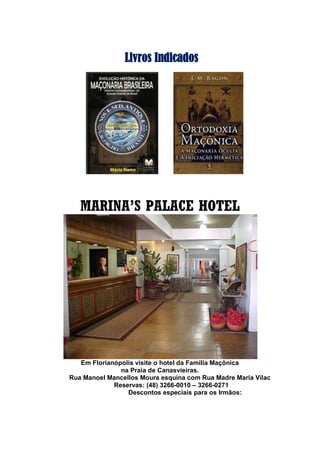 Livros Indicados
MARINA’S PALACE HOTEL
Em Florianópolis visite o hotel da Família Maçônica
na Praia de Canasvieiras.
Rua Manoel Mancellos Moura esquina com Rua Madre Maria Vilac
Reservas: (48) 3266-0010 – 3266-0271
Descontos especiais para os Irmãos:
 