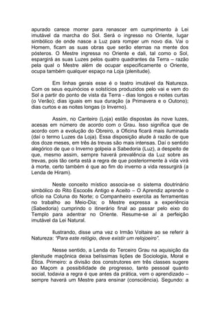 apurado carece morrer para renascer em cumprimento à Lei
imutável da marcha do Sol. Será o ingresso no Oriente, lugar
simbólico de onde nasce a Luz para romper um novo dia. Vai o
Homem, ficam as suas obras que serão eternas na mente dos
pósteros. O Mestre ingressa no Oriente e dali, tal como o Sol,
espargirá as suas Luzes pelos quatro quadrantes da Terra – razão
pela qual o Mestre além de ocupar especificamente o Oriente,
ocupa também qualquer espaço na Loja (plenitude).
Em linhas gerais esse é o teatro imutável da Natureza.
Com os seus equinócios e solstícios produzidos pelo vai e vem do
Sol a partir do ponto de vista da Terra - dias longos e noites curtas
(o Verão); dias iguais em sua duração (a Primavera e o Outono);
dias curtos e as noites longas (o Inverno).
Assim, no Canteiro (Loja) estão dispostas às nove luzes,
acesas em número de acordo com o Grau. Isso significa que de
acordo com a evolução do Obreiro, a Oficina ficará mais iluminada
(daí o termo Luzes da Loja). Essa disposição alude à razão de que
dos doze meses, em três às trevas são mais intensas. Daí o sentido
alegórico de que o Inverno golpeia a Sabedoria (Luz), a despeito de
que, mesmo assim, sempre haverá prevalência da Luz sobre as
trevas, pois tão certa está a regra de que posteriormente à vida virá
à morte, certo também é que ao fim do inverno a vida ressurgirá (a
Lenda de Hiram).
Neste conceito místico associa-se o sistema doutrinário
simbólico do Rito Escocês Antigo e Aceito – O Aprendiz aprende o
ofício na Coluna do Norte; o Companheiro exercita as ferramentas
no trabalho ao Meio-Dia; o Mestre expressa a experiência
(Sabedoria) cumprindo o itinerário final ao passar pelo eixo do
Templo para adentrar no Oriente. Resume-se aí a perfeição
imutável da Lei Natural.
Ilustrando, disse uma vez o Irmão Voltaire ao se referir à
Natureza: “Para este relógio, deve existir um relojoeiro”.
Nesse sentido, a Lenda do Terceiro Grau na aquisição da
plenitude maçônica deixa belíssimas lições de Sociologia, Moral e
Ética. Primeiro: a divisão dos construtores em três classes sugere
ao Maçom a possibilidade de progresso, tanto pessoal quanto
social, todavia a regra é que antes da prática, vem o aprendizado –
sempre haverá um Mestre para ensinar (consciência). Segundo: a
 