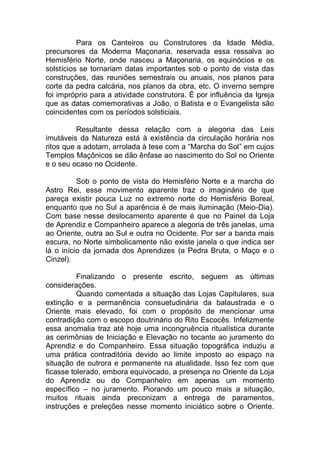 Para os Canteiros ou Construtores da Idade Média,
precursores da Moderna Maçonaria, reservada essa ressalva ao
Hemisfério Norte, onde nasceu a Maçonaria, os equinócios e os
solstícios se tornariam datas importantes sob o ponto de vista das
construções, das reuniões semestrais ou anuais, nos planos para
corte da pedra calcária, nos planos da obra, etc. O inverno sempre
foi impróprio para a atividade construtora. É por influência da Igreja
que as datas comemorativas a João, o Batista e o Evangelista são
coincidentes com os períodos solsticiais.
Resultante dessa relação com a alegoria das Leis
imutáveis da Natureza está à existência da circulação horária nos
ritos que a adotam, arrolada à tese com a “Marcha do Sol” em cujos
Templos Maçônicos se dão ênfase ao nascimento do Sol no Oriente
e o seu ocaso no Ocidente.
Sob o ponto de vista do Hemisfério Norte e a marcha do
Astro Rei, esse movimento aparente traz o imaginário de que
pareça existir pouca Luz no extremo norte do Hemisfério Boreal,
enquanto que no Sul a aparência é de mais iluminação (Meio-Dia).
Com base nesse deslocamento aparente é que no Painel da Loja
de Aprendiz e Companheiro aparece a alegoria de três janelas, uma
ao Oriente, outra ao Sul e outra no Ocidente. Por ser a banda mais
escura, no Norte simbolicamente não existe janela o que indica ser
lá o início da jornada dos Aprendizes (a Pedra Bruta, o Maço e o
Cinzel).
Finalizando o presente escrito, seguem as últimas
considerações.
Quando comentada a situação das Lojas Capitulares, sua
extinção e a permanência consuetudinária da balaustrada e o
Oriente mais elevado, foi com o propósito de mencionar uma
contradição com o escopo doutrinário do Rito Escocês. Infelizmente
essa anomalia traz até hoje uma incongruência ritualística durante
as cerimônias de Iniciação e Elevação no tocante ao juramento do
Aprendiz e do Companheiro. Essa situação topográfica induziu a
uma prática contraditória devido ao limite imposto ao espaço na
situação de outrora e permanente na atualidade. Isso fez com que
ficasse tolerado, embora equivocado, a presença no Oriente da Loja
do Aprendiz ou do Companheiro em apenas um momento
específico – no juramento. Piorando um pouco mais a situação,
muitos rituais ainda preconizam a entrega de paramentos,
instruções e preleções nesse momento iniciático sobre o Oriente.
 